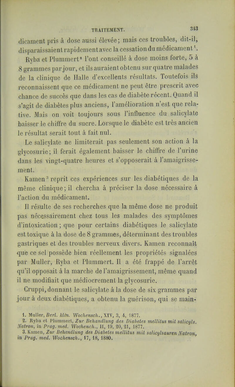 (lirament pris à dose aussi élevée; mais ces troubles, dit-il, disparaissaient rapidcmentavec la cessaliondu médicament'. Ryba et Plummert* l'ont conseillé à dose moins forte, 5 à 8 grammes par jour, et ils auraient obtenu sur quatre malades de la clinique de Halle d'excellents résultats. Toutefois ils reconnaissent que ce médicament ne peut être prescrit avec chance de succès que dans les cas de diabète récent. Quand il s'agit de diabètes plus anciens, l'amélioration n'est que rela- tive. Mais on voit toujours sous l'influence du salicylate baisser le chiffre du sucre. Lorsque le diabète est très ancien le résultat serait tout à fait nul. Le salicylate ne limiterait pas seulement son action à la glycosurie; il ferait également baisser le chiffre de l'urine dans les vingt-quatre heures et s'opposerait à l'amaigrisse- ment. Kamen^ reprit ces expériences sur les diabétiques de la même clinique; il chercha à préciser la dose nécessaire à l'action du médicament. Il résulte de ses recherches que la même dose ne produit pas nécessairement chez tous les malades des symptômes d'intoxication ; que pour certains diabétiques le salicylate est toxique à la dose de 8 grammes, déterminant des troubles gastriques et des troubles nerveux divers. Kamen reconnaît que ce sel possède bien réellement les propriétés signalées par Muller, Ryba et Plummert. Il a été frappé de l'arrêt qu'il opposait à la marche de l'amaigrissement, même quand il ne modifiait que médiocrement la glycosurie. Cruppi, donnant le salicylate à la dose de six grammes par jour à deux diabétiques, a obtenu la guérison, qui se main- 1. Muller, BeW. klin. \Vochensch.,\l\, 3, 4, 1877. 2. Ryba et I>lummcrt, Zur Behandlmg des Diabètes mellUus mit salicyls. Nalron, in Prag.med. Wochencli., II, 19. 20,21, 1877. 3. Kamen, Zur Behandlung des Diabètes mellitus mit salicylsauren Natron, in Prag. med. Wochenscli., 17, 18, 1880.
