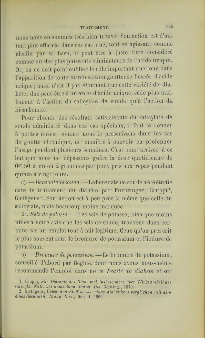 nous nous en sommes très bien ti-ouvc. Son action est d'au- (aiil plus efficace dans ces cas que, tout en agissant comme alcalin par sa base, il peut être à juste titre considéré comme un des plus puissants éliminateurs de l'acide urique. Or, on ne doit point oublier le rôle important que joue dans l'apparition de toute manifestation goutteuse l'excès d'acide urique; aussi n'cst-il pas étonnant que cette variété de dia- bète, due peut-être à un excès d'acide urique, cède plus faci- lement à l'action du salicylate de soude qu'à l'action du bicarbonate. Pour obtenir des résultats satisfaisants du salicylate de soude administré dans ces cas spéciaux, il faut le donner à petites doses, comme nous le prescrivons dans les cas de goutte chronique, de manière à pouvoir en prolonger l'usage pendant plusieurs semaines. C'est pour arriver à ce but que nous ne dépassons guère la dose quotidienne de 0^^,50 à un ou 2 grammes par jour, pris aux repas pendant quinze à vingt jours. c). —Benzoale de soucie. —Lebenzoate de soude a été étudié dans le traitement du diabète par Furbringer, Cruppi Gœthgens ^. Son action est à peu près la même que celle du salicylate, mais beaucoup moins marquée. 2°. Sels dépotasse. — Les sels de potasse, bien que moins utiles à notre avis que les sels de soude, trouvent dans cer- tains cas un emploi tout à fait légitime. Ceux qu'on prescrit le plus souvent sont le bromure de potassium et l'iodure de potassium. a).—Bromure de potassium. — Le bromure de potassium, conseillé d'abord par Begbie, dont nous avons nous-même recommandé l'emploi dans notre Traité du diabète et sur 1. Cruppi, Zur Thérapie des Diab. mel. insbesonclere ûher Wirksamkeit des salicijls. Nalr. bei demseLben. Inaug. Dis. Cœllinj;., 1879. 2. Gicthgens, Ueber den Slo/f wechs. eines diabelikers verglichen mit rfem eines Gesunden. Inaug. Diss., Dorpat, 18CG.