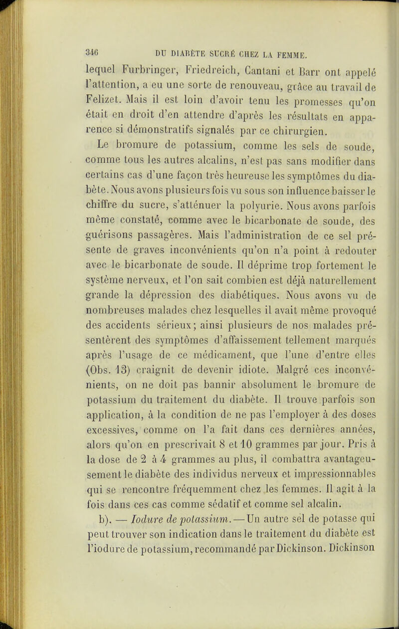 lequel Furbringer, Friedreich, Canlani et Barr ont appelé l'attention, a eu une sorte de renouveau, giâce au travail de Felizet. Mais il est loin d'avoir tenu les promesses qu'on était en droit d'en attendre d'après les résultais en appa- rence si démonstratifs signalés par ce chirurgien. Le bromure de potassium, comme les sels de soude, comme tous les autres alcalins, n'est pas sans modifier dans certains cas d'une façon très heureuse les symptômes du dia- bète. Nous avons plusieurs fois vu sous son influence baisser le chiffre du sucre, s'atténuer la polyurie. Nous avons parfois même constaté, comme avec le bicarbonate de soude, des guérisons passagères. Mais l'administration de ce sel pré- sente de graves inconvénients qu'on n'a point à redouter avec le bicarbonate de soude. Il déprime trop fortement le système nerveux, et l'on sait combien est déjà naturellement grande la dépression des diabétiques. Nous avons vu de nombreuses malades chez lesquelles il avait même provoqué des accidents sérieux; ainsi plusieurs de nos malades pré- sentèrent des symptômes d'affaissement tellement marqués après l'usage de ce médicament, que l'une d'entre elles (Obs. 43) craignit de devenir idiote. Malgré ces inconvé- nients, on ne doit pas bannir absolument le bromure de potassium du traitement du diabète. Il trouve parfois son application, à la condition de ne pas l'employer à des doses excessives, comme on l'a fait dans ces dernières années, alors qu'on en prescrivait 8 et 10 grammes par jour. Pris à la dose de 2 à -4 grammes au plus, il combattra avantageu- sement le diabète des individus nerveux et impressionnables qui se rencontre fréquemment chez les femmes. Il agit à la fois dans ces cas comme sédatif et comme sel alcalin. b). — lodure de potassium. — Un autre sel de potasse qui peut trouver son indication dans le traitement du diabète est l'iodure de potassium, recommandé par Dickinson. Dickinson