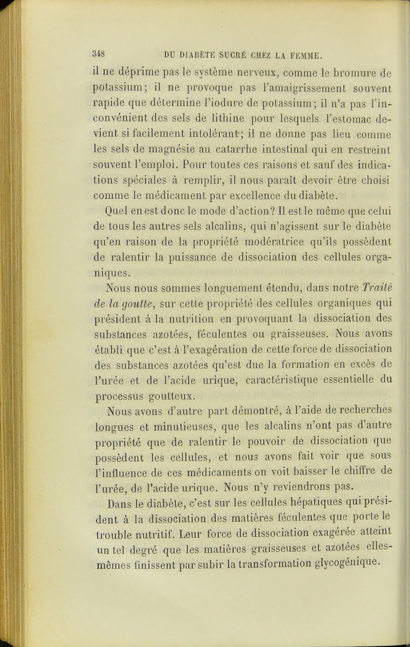 il ne déprime pas le système nerveux, comme le bromure de potassium; il ne provoque pas l'amaigrissement souvent rapide que détermine l'iodure de potassium; il n'a pas l'in- convénient des sels de lithine pour lesquels l'estomac de- vient sii'acilement intolérant; il ne donne pas lieu comme les sels de magnésie au catarrhe intestinal qui en restreint souvent l'emploi. Pour toutes ces raisons et sauf des indica- tions spéciales à remplir, il nous paraît devoir être choisi comme le médicament par excellence du diabète. Quel en est donc le mode d'action? Il est le même que celui de tous les autres sels alcalins, qui n'agissent sur le diabète qu'en raison de la propriété modératrice qu'ils possèdent de ralentir la puissance de dissociation des cellules orga- niques. Nous nous sommes longuement étendu, dans notre Traité de la goutte, sur cette propriété des cellules organiques qui président k la nutrition en provoquant la dissociation des substances azotées, féculentes ou graisseuses. Nous avons établi que c'est à l'exagération de cette force de dissociation des substances azotées qu'est due la formation en excès de l'urée et de l'acide urique, caractéristique essentielle du processus goutteux. Nous avons d'autre part démontré, à l'aide de recherches longues et minutieuses, que les alcalins n'ont pas d'autre propriété que de ralentir le pouvoir de dissociation que possèdent les cellules, et nous avons fait voir que sous l'influence de ces médicaments on voit baisser le chiffre de l'urée, de l'acide urique. Nous n'y reviendrons pas. Dans le diabète, c'est sur les cellules hépatiques qui prési- dent à la dissociation des matières féculentes que porte le trouble nutritif. Leur force de dissociation exagérée atteint un tel degré que les matières graisseuses et azotées elles- mêmes finissent par subir la transformation glycogénique.