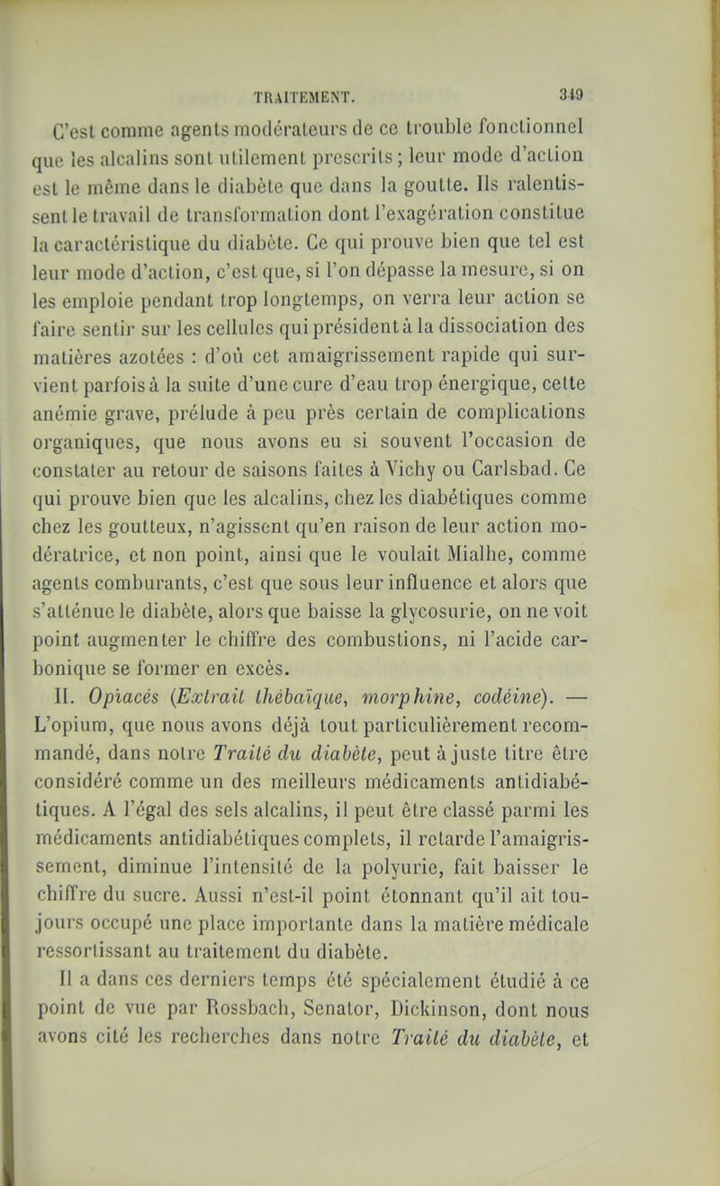 C'est comme agents modérateurs de ce trouble fonctionnel que les alcalins sont utilement prescrits ; leur mode d'action est le même dans le diabète que dans la goutte. Ils ralentis- sentie travail de transformation dont l'exagération constitue la caractéristique du diabète. Ce qui prouve bien que tel est leur mode d'action, c'est que, si l'on dépasse la mesure, si on les emploie pendant trop longtemps, on verra leur action se faire sentir sur les cellules qui président à la dissociation des matières azotées : d'où cet amaigrissement rapide qui sur- vient parfoisà la suite d'une cure d'eau trop énergique, celte anémie grave, prélude à peu près certain de complications organiques, que nous avons eu si souvent l'occasion de constater au retour de saisons faites à Yichy ou Carlsbad. Ce qui prouve bien que les alcalins, chez les diabétiques comme chez les goutteux, n'agissent qu'en raison de leur action mo- dératrice, et non point, ainsi que le voulait Mialhe, comme agents comburants, c'est que sous leur influence et alors que s'atténue le diabète, alors que baisse la glycosurie, on ne voit point augmenter le chiffre des combustions, ni l'acide car- bonique se former en excès. II. Opiacés {Exlrail Ihébaïque, morphine, codéine). — L'opium, que nous avons déjà tout particulièrement recom- mandé, dans notre Traité du diabète, peut ajuste titre être considéré comme un des meilleurs médicaments antidiabé- tiques. A l'égal des sels alcalins, il peut être classé parmi les médicaments antidiabétiques complets, il retarde l'amaigris- sement, diminue l'intensité de la polyurie, fait baisser le chiffre du sucre. Aussi n'est-il point étonnant qu'il ait tou- jours occupé une place importante dans la matière médicale ressortissant au traitement du diabète. Il a dans ces derniers temps été spécialement étudié à ce point de vue par Rossbach, Senator, Dickinson, dont nous avons cité les recherches dans notre Traité du diabète, et