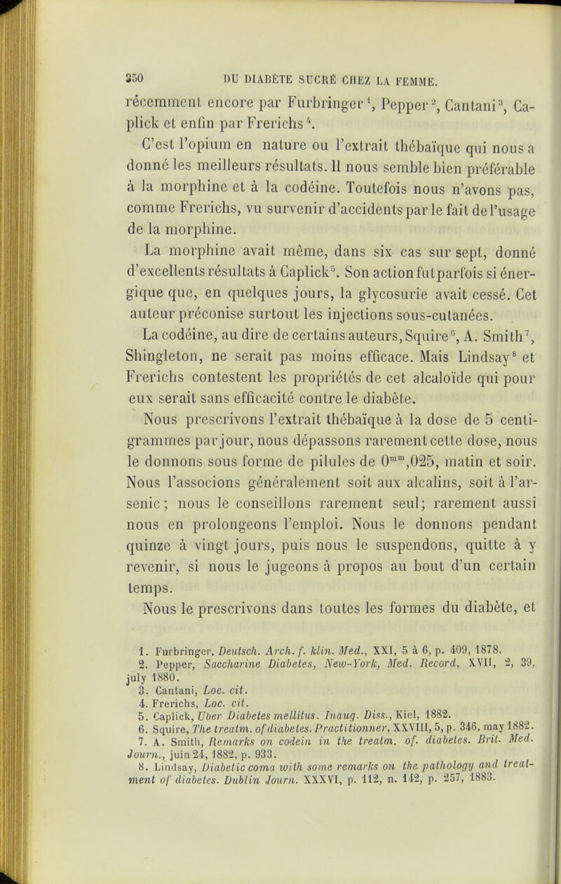 récemmcnl encore par FurbringerPepper^ Cantani^ Ca- plick et enfin par Frerichs C'est l'opium en nature ou l'extrait thcbaïque qui nous a donné les meilleurs résultats. 11 nous semble bien préférable à la morpliine et à la codéine. Toutefois nous n'avons pas, comme Frerichs, vu survenir d'accidents par le fait de l'usage de la morphine. La morphine avait même, dans six cas sur sept, donné d'excellents résultats à Caplick^ Son action futparfois si éner- gique que, en quelques jours, la glycosurie avait cessé. Cet auteur préconise surtout les injections sous-cutanées. La codéine, au dire de certains auteurs,Squire°, A. Smith', Shingleton, ne serait pas moins efficace. Mais Lindsay* et Frerichs contestent les propriétés de cet alcaloïde qui pour eux serait sans efficacité contre le diabète. Nous prescrivons l'extrait Ihébaïque à la dose de 5 centi- grammes par jour, nous dépassons rarement cette dose, nous le donnons sous forme de pilules de 0'°°',025, matin et soir. Nous l'associons généralement soit aux alcalins, soit à l'ar- senic ; nous le conseillons rarement seul; rarement aussi nous en prolongeons l'emploi. Nous le donnons pendant quinze à vingt jours, puis nous le suspendons, quitte à y revenir, si nous le jugeons à propos au bout d'un certain temps. Nous le prescrivons dans toutes les formes du diabète, et 1. Furbringer. Deiitsch. Arch. f. klin. Med., XXI, 5 à 6, p. 409,1878. 2. Pepper, Saccharine Diabètes, New-York, Med. Record, XVII, 2, 39, july 1880. 3. Cantani, Loe. cit. 4. Frerichs, Loc. cit. 5. Caplick, Uber Diabètes mellitus. Inaug. Diss.,\i\c\, 1882. 6. Squire, The trealm. of diabètes. Practitionner, XXVIII, 5, p. 346, niay 1882. 7. A. Smith, Remarks on codein in the treatm. of. diabètes. Brit. Med. Journ., juin 21, 1882, p. 933. 8. Lindsay, Diabetic coma with saine remarks on the pathologij and treat- ment of diabètes. Dublin Journ. XXXYI, p. 112, n. 142, p. 257, 1883.