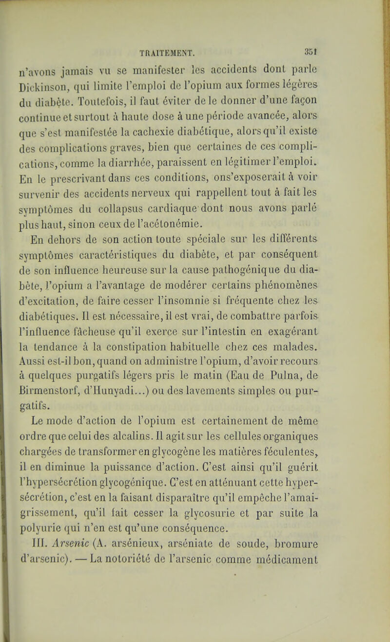 n'avons jamais vu se manifester les accidents dont parle Dickinson, qui limite l'emploi de l'opium aux formes légères du diabète. Toutefois, il faut éviter de le donner d'une façon continue et surtout à haute dose à une période avancée, alors que s'est manifestée la cachexie diabétique, alors qu'il existe des complications graves, bien que certaines de ces compli- cations, comme la diarrhée, paraissent en légitimer l'emploi. En le prescrivant dans ces conditions, ons'exposerait à voir survenir des accidents nerveux qui rappellent tout à fait les symptômes du coUapsus cardiaque dont nous avons parlé plus haut, sinon ceux de l'acétonémie. En dehors de son action toute spéciale sur les différents symptômes caractéristiques du diabète, et par conséquent de son influence heureuse sur la cause pathogénique du dia- bète, l'opium a l'avantage de modérer certains phénomènes d'excitation, de faire cesser l'insomnie si fréquente chez les diabétiques. Il est nécessaire, il est vrai, de combattre parfois l'influence fâcheuse qu'il exerce sur l'intestin en exagérant la tendance à la constipation habituelle chez ces malades. Aussi est-il bon, quand on administre l'opium, d'avoir recours à quelques purgatifs légers pris le matin (Eau de Pulna, de Birmenstorf, d'IIunyadi...) ou des lavements simples ou pur- gatifs. Le mode d'action de l'opium est certainement de même ordre que celui des alcalins. Il agit sur les cellules organiques chargées de transformer en glycogène les matières féculentes^ il en diminue la puissance d'action. C'est ainsi qu'il guérit l'hypersécrétion glycogcnique. C'est en atténuant cette hyper- sécrétion, c'est en la faisant disparaître qu'il empêche l'amai- grissement, qu'il fait cesser la glycosurie et par suite la polyurie ([ui n'en est qu'une conséquence. III. Arsenic (A. arsénieux, arséniate de soude, bromure d'arsenic). — La notoriété de l'arsenic comme médicament
