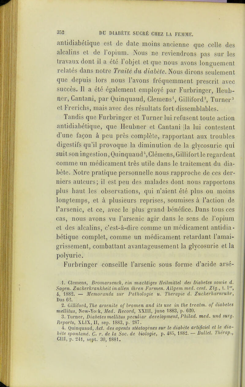 anlidiabéLique esl de date moins ancienne que celle des alcalins et de l'opium. Nous ne reviendrons pas sur les travaux dont il a été l'objet et que nous avons longuement relatés dans notre Traité du diabèle. Nous dirons seulement que depuis lors nous l'avons fréquemment prescrit avec succès. Il a été également employé par Furbringer, Ileub- ner, Cantani, par Quinquaud, Clemens*, Gilliford^ Turner^' et Frerichs, mais avec des résultats fort dissemblables. Tandis que Furbringer et Turner lui refusent toute action antidiabétique, que Heubner et Gantani |la lui contestent d'une façon à peu près complète, rapportant aux troubles digestifs qu'il provoque la diminution de la glycosurie qui suit son ingestion, Quinquaud*, Clémens, Gillifort le regardent comme un médicament très utile dans le traitement du dia- bète. Notre pratique personnelle nous rapproche de ces der- niers auteurs; il est peu des malades dont nous rapportons plus haut les observations, qui n'aient été plus ou moins longtemps, et à plusieurs reprises, soumises à l'action de l'arsenic, et ce, avec le plus grand bénéfice. Dans tous ces cas, nous avons vu l'arsenic agir dans le sens de l'opium et des alcalins, c'est-à-dire comme un médicament antidia- bétique complet, comme un médicament retardant l'amai- grissement, combattant avantageusement la glycosurie et la polyurie. Furbringer conseille l'arsenic sous forme d'acide arsé- 1. Clemens, Bromarsench, ein machtiges Heilmittel des Diabètes soivie d. 1 Sogen. Zuckerkrankheit inallen ihren Formen. Ailgem med. cent. Zlg., t. 1, 4, 1882. — Memoranda zur Pathologie u. Thérapie d. Zuckerharnruhr, Das 6rl 2. Gilliford, The arsenite ofbromen and its use in the treatm. of diabètes mellilus, New-Yoïk, 3Ied. Record, XXIII, june 1883, p. 620. 3. Turner, Diabètes mellilus peculiar development, Philad. med. und surg. fiepor/s, XLIX, II, sep. 1883, p. 287. 4. Quinquaud, Act. des agents stéalogènes sur le diabète artificiel et le dia- bète spontané. C. r. de la Soc. de biologie, p. 485, 1882. — Biillet. Thérap., cm, p. 241, sept. 30, 1881.