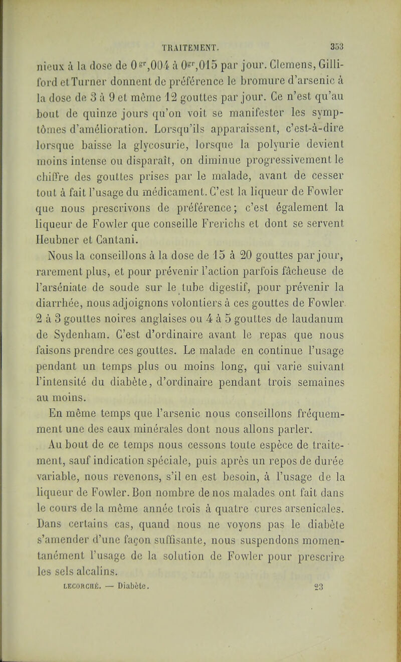 ni'Hix à la dose de 0«\00i ;i 0'',015 par jour. Clcmens, Gilli- Ibrd clTurner donnonl de préférence le bromure d'arsenic à la dose de 3 à 9 et même 12 gouttes par jour. Ce n'est qu'au bout de quinze jours qu'on voit se manifester les symp- tômes d'amélioration. Lorsqu'ils apparaissent, c'est-à-dire lorsque baisse la glycosurie, lorsque la polyurie devient moins intense ou disparaît, on diminue progressivement le cliilTre des gouttes prises par le malade, avant de cesser tout à fait l'usage du médicament. C'est la liqueur de Fowler que nous prescrivons de préférence; c'est également la liqueur de Fowler que conseille Frerichs et dont se servent Ileubner et Cantani. Nous la conseillons à la dose de i5 à 20 gouttes par jour, rarement plus, et pour prévenir l'action parfois fâcheuse de l'arséniate de soude sur le tube digestif, pour prévenir la diarrhée, nous adjoignons volontiers à ces gouttes de Fowler 2 à 3 gouttes noires anglaises ou 4 à 5 gouttes de laudanum de Sydenham. C'est d'ordinaire avant le repas que nous faisons prendre ces gouttes. Le malade en continue l'usage pendant un temps plus ou moins long, qui varie suivant l'intensité du diabète, d'ordinaire pendant trois semaines au moins. En même temps que l'arsenic nous conseillons fréquem- ment une des eaux minérales dont nous allons parler. Au bout de ce temps nous cessons toute espèce de traite- ■ ment, sauf indication spéciale, puis après un repos de durée variable, nous revenons, s'il en est besoin, à l'usage de la liqueur de Fowler. Bon nombre de nos malades ont fait dans le cours de la même année trois à quatre cures arsenicales. Dans certains cas, quand nous ne voyons pas le diabète s'amender d'une façon suffisante, nous suspendons momen- tanément l'usage de la solution de Fowler pour prescrire les sels alcalins. LECOHcnÉ. — Diabète. 23