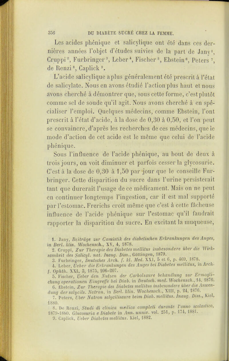 Les acides phéniquc et salicylique ont été dans ces der- nières années l'objet d'études suivies de la part de Jany*, Cruppi% Furbring•e^^ Leber*, Fischer, Ebstein, Peters de Renzi Capliclv L'acide salicylique a plus généralement été prescrit à l'état de salicylate. Nous en avons étudié l'action plus haut et nous avons cherché à démontrer que, sous cette forme, c'est plutôt comme sel de soude qu'il agit. Nous avons cherché à en spé- cialiser l'emploi. Quelques médecins, comme Ebstein, l'ont prescrit à l'état d'acide, à la dose de 0,30 à 0,50, et l'on peut se convaincre, d'après les recherches de ces médecins, que le mode d'action de cet acide est le même que celui de l'acide phénique. Sous l'influence de l'acide phénique, au bout de deux à trois jours, on voit diminuer et parfois cesser la glycosurie. C'est à la dose de 0,30 à 1,50 par jour que le conseille Fur- bringer. Cette disparition du sucre dans l'urine persisterait tant que durerait l'usage de ce médicament. Mais on ne peut en continuer longtemps l'ingestion, car il est mal supporté par reslomac. Frerichs croit même que c'est à cette fâcheuse influence de l'acide phénique sur l'estomac qu'il faudrait rapporter la disparition du sucre. En excitant la muqueuse, 1. Jany, Deilrage iur Casuistik des diabelischeii Erkrankungen des Auges, in Berl. hlin. Wochensch., XV, 4, 1878. 2. Cruppi, Zur Thérapie des Diabètes mellitus insbesondere ûber die Wirk- samkeit des Salicyl. nat. Inaug. Diss., GoUina;en, 1879. 3. Eui bringer, Deutscites Arcli. f. kl. Med. XX.1, 5 el G, p. 469, 1878. 4- Leber, Ueber die Erkrankungen des Auges bei Diabètes mellitus, in Arch- /. Ophlli. XXI, 3, 1875, 206-207. 5. Fisclier, Ueber den Nulzen der Carbolsaure behandlung zur Ermogli- chung operationen Eingre/fe bei Diab. in Deulsch. med. Wochensch., M: 1876. 6. Ebstein, Zur Thérapie des Diabètes mellitus insbesondere ûber die Anwen- dimg dersalycils. Natron, in Berl. klin. Wochensch., XHI, p. 24., 1876. ^ 7. Peters, Uber Natron salijcilisaure beim Diab. mellitus. Inaug. Diss., Kiel, 1880. 8. Do Renzi, Studi di cUnica medica completi durante l'anno scolastico, 1879-1880. Glucosuria e Diabète in Ann. unniv. vol. 251, p. 174, 1881. 9. Caplick, Ueber Diabètes meltilus. Kiel, 1882.
