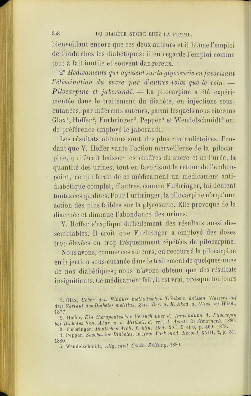bienveillant encore que ces deux auteurs et il blâme l'emploi de l'iode chez les diabétiques; il en regarde l'emploi comme tout à fait inutile et souvent dangereux. 2° Médicaments qui agissent sur la glycosurie en favorisant rélhninalion du sucre jjcir d'autres voies que le rein. — Pilocarpine et jahorandi. — La pilocarpine a élé expéri- mentée dans le traitement du diabète, en injections sous- culanées, par différents auteurs, parmi lesquels nous citerons Glax', Hoffer\ Furbringer^ Pepper* et Wendelschmidt^ ont de préférence employé le jaborandi. Les résultats obtenus sont des plus contradictoires. Pen- dant que Y. Hoffer vante l'action merveilleuse de la pilocar- pine, qui ferait baisser les chiffres du sucre et de l'urée, la quantité des urines, tout en favorisant le retour de l'embon- point, ce qui ferait de ce médicament un médicament anti- diabétique complet, d'autres, comme Furbringer, lui dénient toutes ces qualités. Pour Furbringer, la pilocarpine n'a qu'une action des plus faibles sur la glycosurie. Elle provoque de la diarrhée et diminue l'abondance des urines. V. Hoffer s'explique difficilement des résultats aussi dis- semblables. 11 croit que Furbringer a employé des doses trop élevées ou trop fréquemment répétées de pilocarpine. Nous avons, comme ces auteurs, eu recours à la pilocarpine en injection sous-cutanée dans le traitement de quelques-unes de nos diabétiques; nous n'avons obtenu que des résultats insignifiants. Ce médicament fait, il est vrai, presque toujours 1. Glax, Ueber den Ein/liisn methodischen Trinkens heissen Wassers atif den Verlàuf des Diabètes mellitus. Zxi%. Ber. d. K. Akad. d. Wiss. zu Wien., 1877 2 Hoffer, Ein therapeulischer Versuch uher d. Amvendung d. Pilocarpin bel Diabètes Sep. Al^dr. u. d. Mittheil. d. ver. d. Aer^le in Steunnark im. 3. iHirbringer, Deutsches Arcli. f. klin. Med. XXI, 5 et 6, p. 469 1878. 4. Pepper, Saccharine Diabètes, m New-York med. Record, XVIU, A p. oi, 1880. 5. Wendelschmidt, Allg. med. Centr. Zeilung, 1880.