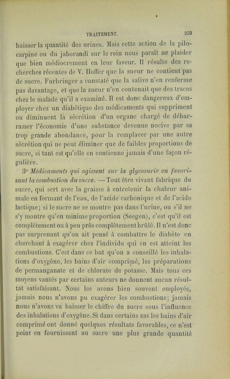 baisser la quantité des urines. Mais cette action de la pilo- carpine ou du jaborandi sur le rein nous paraît ne plaider que bien médiocrement en leur faveur. Il résulte des re- cherches récentes de V. Iloffer que la sueur ne contient pas de sucre. Furbringer a constaté que la salive n'en renferme pas davantage, et que la sueur n'en contenait que des traces chez le malade qu'il a examiné. Il est donc dangereux d'em- ployer chez un diabétique des médicaments qui suppriment ou diminuent la sécrétion d'un organe chargé de débar- rasser l'économie d'une substance devenue nocive par sa trop grande abondance, pour la remplacer par une autre sécrétion qui ne peut éliminer que de faibles proportions de sucre, si tant est qu'elle en contienne jamais d'une façon ré- gulière. 3 Médicaments qui agissent sur la glycosurie en favori- sant la combustion dit sucre. —Tout être vivant fabrique du sucre, qui sert avec la graisse à entretenir la chaleur ani- male en formant de l'eau, de l'acide carbonique et de l'acide lactique; si le sucre ne se montre pas dans l'urine, ou s'il ne s'y montre qu'en minime proportion (Seegen), c'est qu'il est complètement ou à peu près complètement brûlé. Il n'est donc pas surprenant qu'on ait pensé à combattre le diabète en cherchant à exagérer chez l'individu qui en est atteint les combustions. C'est dans ce but qu'on a conseillé les inhala- tions d'oxygène, les bains d'air comprimé, les préparations de permanganate et de chlorate de potasse. Mais tous ces moyens vantés par certains auteurs ne donnent aucun résul- tat satisfaisant. Nous les avons bien souvent employés, jamais nous n'avons pu exagérer les combustions; jamais nous n'avons vu baisser le chiffre du sucre sous l'influence des inhalations d'oxygène. Si dans certains cas les bains d'air comprimé ont donné quelques résultats favorables, ce n'est point en fournissant au sucre une plus grande quantité
