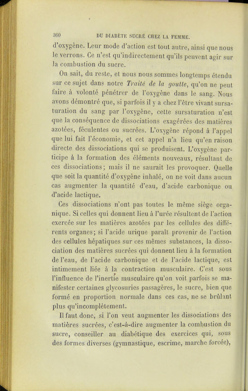 d'oxygène. Leur mode d'action est tout autre, ainsi que nous le verrons. Ce n'est qu'indirectement qu'ils peuvent agir sur la combustion du sucre. On sait, du reste, et nous nous sommes longtemps étendu sur ce sujet dans notre Traité de la goutte, qu'on ne peut faire à volonté pénétrer de l'oxygène dans le sang. Nous avons démontré que, si parfois il y a chez l'être vivant sursa- turation du sang par l'oxygène, cette sursaturation n'est que la conséquence de dissociations exagérées des matières azotées, féculentes ou sucrées. L'oxygène répond à l'appel que lui fait l'économie, et cet appel n'a lieu qu'en raison directe des dissociations qui se produisent. L'oxygène par- ticipe à la formation des éléments nouveaux, résultant de ces dissociations; mais il ne saurait les provoquer. Quelle que soit la quantité d'oxygène inhalé, on ne voit dans aucun cas augmenter la quantité d'eau, d'acide carbonique ou d'acide lactique. Ces dissociations n'ont pas toutes le même siège orga- nique. Si celles qui donnent lieu à l'urée résultent de l'action exercée sur les matières azotées par les cellules des diffé- rents organes; si l'acide urique paraît provenir de l'action des cellules hépatiques sur ces mêmes substances, la disso- ciation des matières sucrées qui donnent lieu à la formation de l'eau, de l'acide carbonique et de l'acide lactique, est intimement liée à la contraction musculaire. C'est sous l'influence de l'inertie musculaire qu'on voit parfois se ma- nifester certaines glycosuries passagères, le sucre, bien que formé en proportion normale dans ces cas, ne se brûlant plus qu'incomplètement. Il faut donc, si l'on veut augmenter les dissociations des matières sucrées, c'est-à-dire augmenter la combustion du sucre, conseiller au diabétique des exercices qui, sous des formes diverses (gymnastique, escrime, marche forcée).