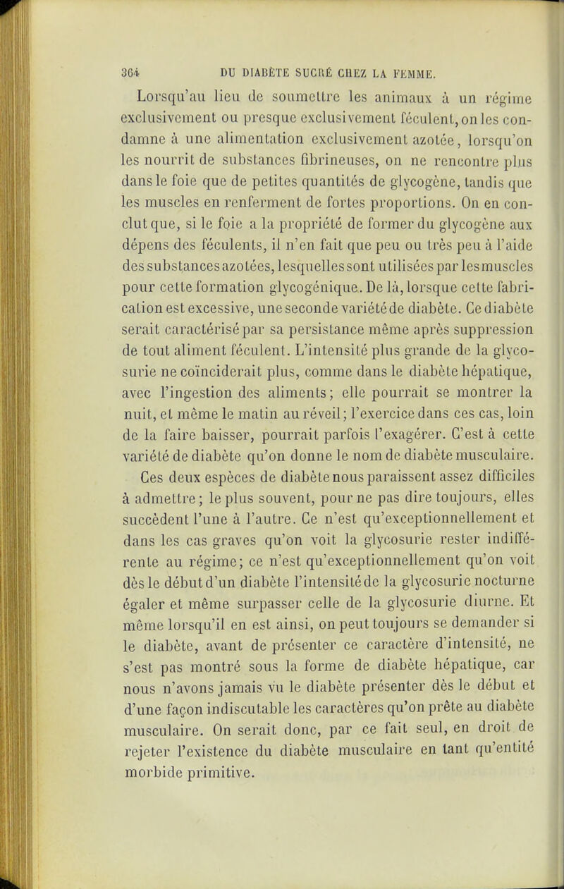 Lorsqu'au lieu de soumelLre les animaux à un régime exclusivement ou presque exclusivement féculent, on les con- damne à une alimentation exclusivement azotée, lorsqu'on les nourrit de substances fibrineuses, on ne rencontre plus dans le foie que de petites quantités de glycogène, tandis que les muscles en renferment de fortes proportions. On en con- clut que, si le foie a la propriété de former du glycogène aux dépens des féculents, il n'en fait que peu ou très peu à l'aide des substances azotées, lesquelles sont utilisées par lesmuscles pour cette formation glycogénique. De là, lorsque cette fabri- cation est excessive, une seconde variété de diabète. Ce diabète serait caractérisé par sa persistance même après suppression de tout aliment féculent. L'intensité plus grande de la glyco- surie ne coïnciderait plus, comme dans le diabète hépatique, avec l'ingestion des aliments; elle pourrait se montrer la nuit, et même le matin au réveil; l'exercice dans ces cas, loin de la faire baisser, pourrait parfois l'exagérer. C'est à cette variété de diabète qu'on donne le nom de diabète musculaire. Ces deux espèces de diabète nous paraissent assez difficiles à admettre; le plus souvent, pour ne pas dire toujours, elles succèdent l'une à l'autre. Ce n'est qu'exceptionnellement et dans les cas graves qu'on voit la glycosurie rester indiffé- rente au régime; ce n'est qu'exceptionnellement qu'on voit dès le début d'un diabète l'intensité de la glycosurie nocturne égaler et même surpasser celle de la glycosurie diurne. Et même lorsqu'il en est ainsi, on peut toujours se demander si le diabète, avant de présenter ce caractère d'intensité, ne s'est pas montré sous la forme de diabète hépatique, car nous n'avons jamais vu le diabète présenter dès le début et d'une façon indiscutable les caractères qu'on prête au diabète musculaire. On serait donc, par ce fait seul, en droit de rejeter l'existence du diabète musculaire en tant qu'entité morbide primitive.