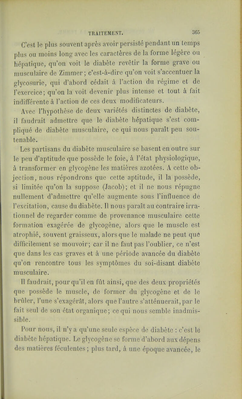 C'est le plus souvent après avoir persisté pendant un temps plus ou moins long avec les caractères de la forme légère ou hépatique, qu'on voit le diabète revêtir la forme grave ou musculaire de Zimmcr; c'est-à-dire qu'on voit s'accentuer la glycosurie, qui d'abord cédait ;\ l'action du régime et de l'exercice; qu'on la voit devenir plus intense et tout à fait indifférente à l'action de ces deux modificateurs. Avec l'hypothèse de deux variétés distinctes de diabète, il faudrait admettre que le diabète hépatique s'est com- pliqué de diabète musculaire, ce qui nous paraît peu sou- tenable. Les partisans du diabète musculaire se basent en outre sur le peu d'aptitude que possède le foie, à l'état physiologique, à transformer en glycogène les matières azotées. A cette ob- jeclion, nous répondrons que cette aptitude, il la possède, si limitée qu'on la suppose (Jacob); et il ne nous répugne nullement d'admettre qu'elle augmente sous l'influence de l'excitation, cause du diabète. Il nous paraît au contraire irra- tionnel de regarder comme de provenance musculaire celte formation exagérée de glycogène, alors que le muscle est atrophié, souvent graisseux, alors que le malade ne peut que difficilement se mouvoir; car il ne faut pas l'oublier, ce n'est que dans les cas graves et à une périôde avancée du diabète qu'on rencontre tous les symptômes du soi-disant diabète musculaire. 11 faudrait, pour qu'il en fût ainsi, que des deux propriétés que possède le muscle, de former du glycogène et de le brûler, l'une s'exagérât, alors que l'autre s'atténuerait, par le fait seul de son état organique; ce qui nous semble inadmis- sible. Pour nous, il n'y a qu'une seule espèce de diabète : c'est le diabète hépatique. Le glycogène se forme d'abord aux dépens des matières féculentes ; plus tard, à une époque avancée, le