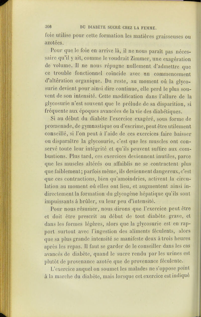 foie Utilise pour cette formation les matières graisseuses ou azotées. Pour que le foie en arrive là, il ne nous paraît pas néces- saire qu'il y ait, comme le voudrait Zimmcr, une exagération de volume. Il ne nous répugne nullement d'admettre que ce trouble fonctionnel coïncide avec un commencement d'altération organique. Du reste, au moment où la glyco- surie devient pour ainsi dire continue, elle perd le plus sou- vent de son intensité. Cette nijodification dans l'allure de la glycosurie n'est souvent que le prélude de sa disparition, si fréquente aux époques avancées de la vie des diabétiques. Si au début du diabète l'exercice exagéré, sous forme de promenade, de gymnastique ou d'escrime, peut être utilement conseillé, si l'on peut à l'aide de ces exercices faire baisser ou disparaître la glycosurie, c'est que les muscles ont con- servé toute leur intégrité et qu'ils peuvent suffire aux com- bustions. Plus tard, ces exercices deviennent inutiles, parce que les muscles altérés ou affaiblis ne se contractent plus que faiblement ; parfois môme, ils deviennent dangereux, c'est que ces contractions, bien qu'amoindries, activent la circu- lation au moment où elles ont lieu, et augmentent ainsi in- directement la formation du glycogène hépatique qu'ils sont impuissants à brûler, vu leur peu d'intensité. Pour nous résumer, nous dirons que l'exercice peut être et doit être prescrit au début de tout diabète grave, et dans les formes légères, alors que la glycosurie est en rap- port surtout avec l'ingestion des aliments féculents, alors que sa plus grande intensité se manifeste deux à trois heures après les repas. 11 faut se garder de le conseiller dans les cas avancés de diabète, quand le sucre rendu par les urines est plutôt de provenance azotée que de provenance féculente. L'exercice auquel on soumet les malades ne s'oppose point à la marche du diabète, mais lorsque cet exercice est indiqué