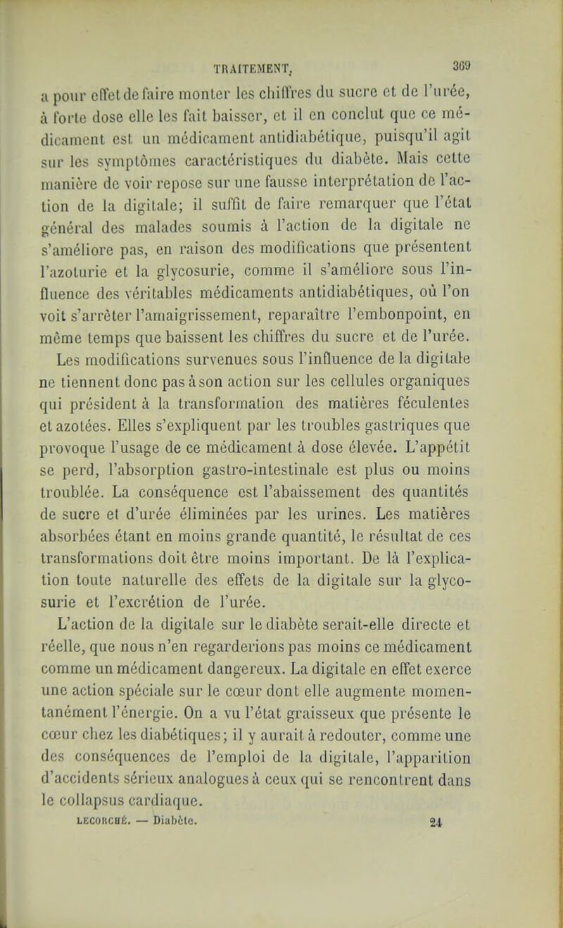 a pour cfîetdel'aire monlor les chiffres du sucre et de l'urée, à l'ortc dose elle les fait baisser, et il en conclut que ce mé- dicament est un médicament antidiabétique, puisqu'il agit sur les symptômes caractéristiques du diabète. Mais cette manière de voir repose sur une fausse interprétation de l'ac- tion de la digitale; il suffit de faire remarquer que l'étal général des malades soumis à l'action de la digitale ne s'améliore pas, en raison des modifications que présentent l'azoturie et la glycosurie, comme il s'améliore sous l'in- fluence des véritables médicaments antidiabétiques, où l'on voit s'arrêter l'amaigrissement, reparaître l'embonpoint, en même temps que baissent les chiffres du sucre et de l'urée. Les modifications survenues sous l'influence delà digitale ne tiennent donc pas à son action sur les cellules organiques qui président à la transformation des matières féculentes et azotées. Elles s'expliquent par les troubles gastriques que provoque l'usage de ce médicament à dose élevée. L'appétit se perd, l'absorption gastro-intestinale est plus ou moins troublée. La conséquence est l'abaissement des quantités de sucre et d'urée éliminées par les urines. Les matières absorbées étant en moins grande quantité, le résultat de ces transformations doit être moins important. De là l'explica- tion toute naturelle des effets de la digitale sur la glyco- surie et l'excrétion de l'urée. L'action de la digitale sur le diabète serait-elle directe et réelle, que nous n'en regarderions pas moins ce médicament comme un médicament dangereux. La digitale en effet exerce une action spéciale sur le cœur dont elle augmente momen- tanément l'énergie. On a vu l'état graisseux que présente le cœur chez les diabétiques; il y aurait à redouter, comme une des conséquences de l'emploi de la digitale, l'apparition d'accidents sérieux analogues à ceux qui se rencontrent dans le collapsus cardiaque. LECORCUÉ. — Diabète. 24