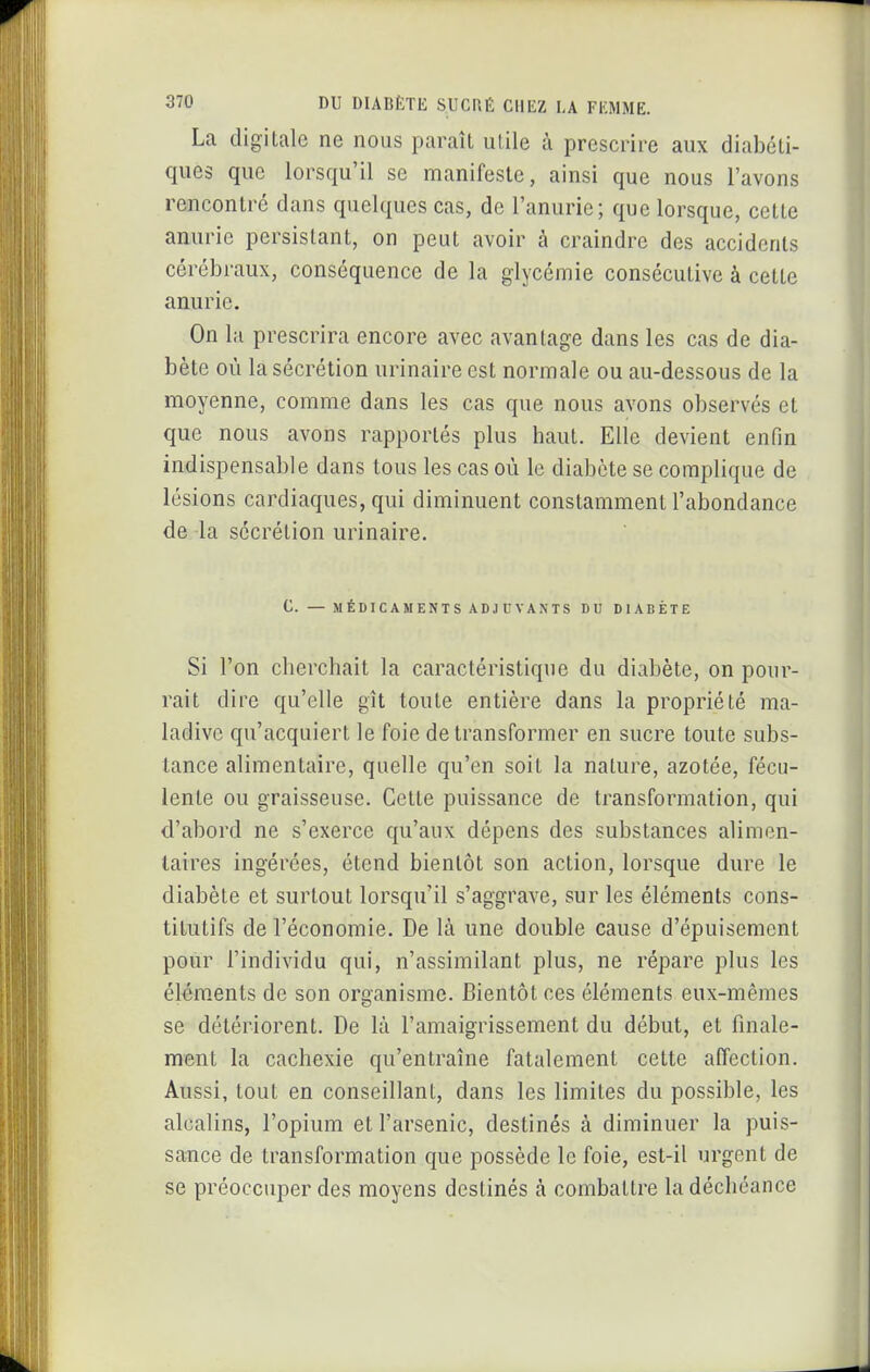 La digitale ne nous paraît utile à prescrire aux diabéti- ques que lorsqu'il se manifeste, ainsi que nous l'avons rencontré dans quelques cas, de l'anurie; que lorsque, cette anurie persistant, on peut avoir à craindre des accidents cérébraux, conséquence de la glycémie consécutive à cette anurie. On la prescrira encore avec avantage dans les cas de dia- bète où la sécrétion urinaire est normale ou au-dessous de la moyenne, comme dans les cas que nous avons observés et que nous avons rapportés plus haut. Elic devient enfin indispensable dans tous les cas où le diabète se complique de lésions cardiaques, qui diminuent constamment l'abondance de la sécrétion urinaire. C. — MÉDICAMENTS ADJUVANTS DU DIABÈTE Si l'on cherchait la caractéristique du diabète, on pour- rait dire qu'elle gît toute entière dans la propriété ma- ladive qu'acquiert le foie de transformer en sucre toute subs- tance alimentaire, quelle qu'en soit la nature, azotée, fécu- lente ou graisseuse. Cette puissance de transformation, qui d'abord ne s'exerce qu'aux dépens des substances alimen- taires ingérées, étend bientôt son action, lorsque dure le diabète et surtout lorsqu'il s'aggrave, sur les éléments cons- titutifs de l'économie. De là une double cause d'épuisement pour l'individu qui, n'assimilant plus, ne répare plus les élém.ents de son organisme. Bientôt ces éléments eux-mêmes se détériorent. De là l'amaigrissement du début, et finale- ment la cachexie qu'entraîne fatalement cette affection. Aussi, tout en conseillant, dans les limites du possible, les alcalins, l'opium et l'arsenic, destinés à diminuer la puis- sance de transformation que possède le foie, est-il urgent de se préoccuper des moyens destinés à combattre la déchéance