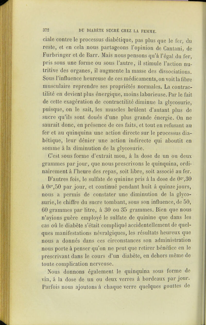 ciale contre le processus diabétique, pas plus que le fer, du reste, et en cela nous partageons l'opinion de Gantani, de Furbringer et de Barr. Mais nous pensons qu'à l'égal du fer, pris sous une forme ou sous l'autre, il stimule l'action nu- tritive des organes, il augmente la masse des dissociations. Sous l'influence heureuse de ces médicaments, on voit la fibre musculaire reprendre ses propriétés normales. La contrac- lilité en devient plus énergique, moins laborieuse. Par le fait de cette exagération de contractilité diminue la glycosurie, puisque, on le sait, les muscles brûlent d'autant plus de sucre qu'ils sont doués d'une plus grande énergie. On ne saurait donc, en présence de ces faits, et tout en refusant au fer et au quinquina une action directe sur le processus dia- bétique, leur dénier une action indirecte qui aboutit en somme à la diminution de la glycosurie. C'est sous forme d'extrait mou, à la dose de un ou deux grammes par jour, que nous prescrivons le quinquina, ordi- nairement à l'heure des repas, soit libre, soit associé au fer. D'autres fois, le sulfate de quinine pris à la dose de 0^'',30 à Os^SO par jour, et continué pendant huit à quinze jours, nous a permis de constater une diminution de la glyco- surie, le chiffre du sucre tombant, sous son influence, de 50, 60 grammes par litre, à 30 ou 35 grammes. Bien que nous n'ayions guère employé le sulfate de quinine que dans les cas où le diabète s'était compliqué accidentellement de quel- ques manifestations névralgiques, les résultats heureux que nous a donnés dans ces circonstances son administration nous porte à penser qu'on ne peut que retirer bénéfice en le prescrivant dans le cours d'un diabète, en dehors même de toute complication nerveuse. Nous donnons également le quinquina sous forme de vin, à la dose de un ou deux verres à bordeaux par jour. Parfois nous ajoutons à chaque verre quelques gouttes de