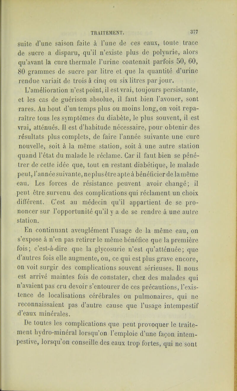 suite d'une saison faite à l'une de ces eaux, toute trace de sucre a disparu, qu'il n'existe plus de polyurie, alors qu'avant la cure thermale l'urine contenait parfois 50, 60, 80 grammes de sucre par litre et que la quantité d'urine rendue variait do trois à cinq ou six litres par jour. L'amélioration n'est point, il est vrai, toujours persistante, et les cas de guérison absolue, il faut bien l'avouer, sont rares. Au bout d'un temps plus ou moins long, on voit repa- raître tous les symptômes du diabète, le plus souvent, il est vrai, atténués. 11 est d'habitude nécessaire, pour obtenir des résultats plus complets, de faire l'année suivante une cure nouvelle, soit la même station, soit à une autre station quand l'état du malade le réclame. Car il faut bien se péné- trer de cette idée que, tout en restant diabétique, le malade peut, l'année suivante, neplus être apte à bénélicier de la même eau. Les forces de résistance peuvent avoir changé; il peut être survenu des complications qui réclament un choix différent. C'est au médecin qu'il appartient de se pro- noncer sur l'opportunité qu'il y a de se rendre à une autre station. En continuant aveuglément l'usage de la même eau, on s'expose à n'en pas retirer le même bénéfice que la première fois; c'est-à-dire que la glycosurie n'est qu'atténuée; que d'autres fois elle augmente, ou, ce qui est plus grave encore, on voit surgir des complications souvent sérieuses. Il nous est arrivé maintes fois de constater, chez des malades qui n'avaient pas cru devoir s'entourer de ces précautions, l'exis- tence de localisations cérébrales ou pulmonaires, qui ne reconnaissaient pas d'autre cause que l'usage intempestif d'eaux minérales. De toutes les complications que peut provoquer le traite- ment hydro-minéral lorsqu'on l'emploie d'une façon intem- pestive, lorsqu'on conseille des eaux trop fortes, qui ne sont