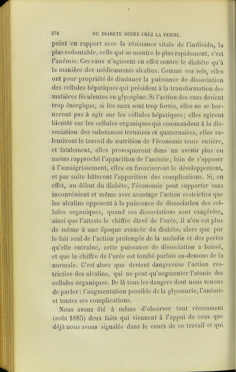 point en rapport avec la résistance vitale de l'individu, la plus redoutable, celle qui se montre le plus rapidement, c'est l'ancmie. Ces eaux n'agissent en effet contre le diabète qu'à la manière des médicaments alcalins. Comme ces sels, elles ont pour propriété de diminuer la puissance de dissociation des cellules hépatiques qui président à la transformation des matières féculentes en glycogène. Si l'action des eaux devient trop énergique, si les eaux sont trop fortes, elles ne se bor- neront pas à agir sur les cellules hépatiques; elles agiront bientôt sur les cellules organiques qui commandent à la dis- sociation des substances ternaires et quaternaires, elles ra- lentiront le travail de nutrition de l'économie toute entière, et fatalement, elles provoqueront dans un avenir plus ou moins rapproché l'apparition de l'anémie; loin de s'opposer à l'amaigrissement, elles en favoriseront le développement, et par suite hâteront l'apparition des complications. Si, en effet, au début du diabète, l'économie peut supporter sans inconvénient et même avec avantage l'action restrictive que les alcalins opposent à la puissance de dissociation des cel- lules organiques, quand ces dissociations sont exagérées^ ainsi que l'atteste le chiffre élevé de l'urée, il n'en est plus de même à une époque avancée du diabète, alors que par le fait seul de l'action prolongée de la maladie et des pertes qu'elle entraîne, cette puissance de dissociation a baissé, et que le chiffre de l'urée est tombé parfois au-dessous de la normale. C'est alors que devient dangereuse l'action res- trictive des alcalins, qui ne peut qu'augmenter l'atonie des cellules organiques. De là tous les dangers dont nous venons déparier: l'augmentation possible delà glycosurie,l'anémie et toutes ses complications. Nous avons été à même d'observer tout récemment (août 1-885) deux faits qui viennent à l'appui de ceux que déjà nous avons signalés dans le cours de ce travail et qui