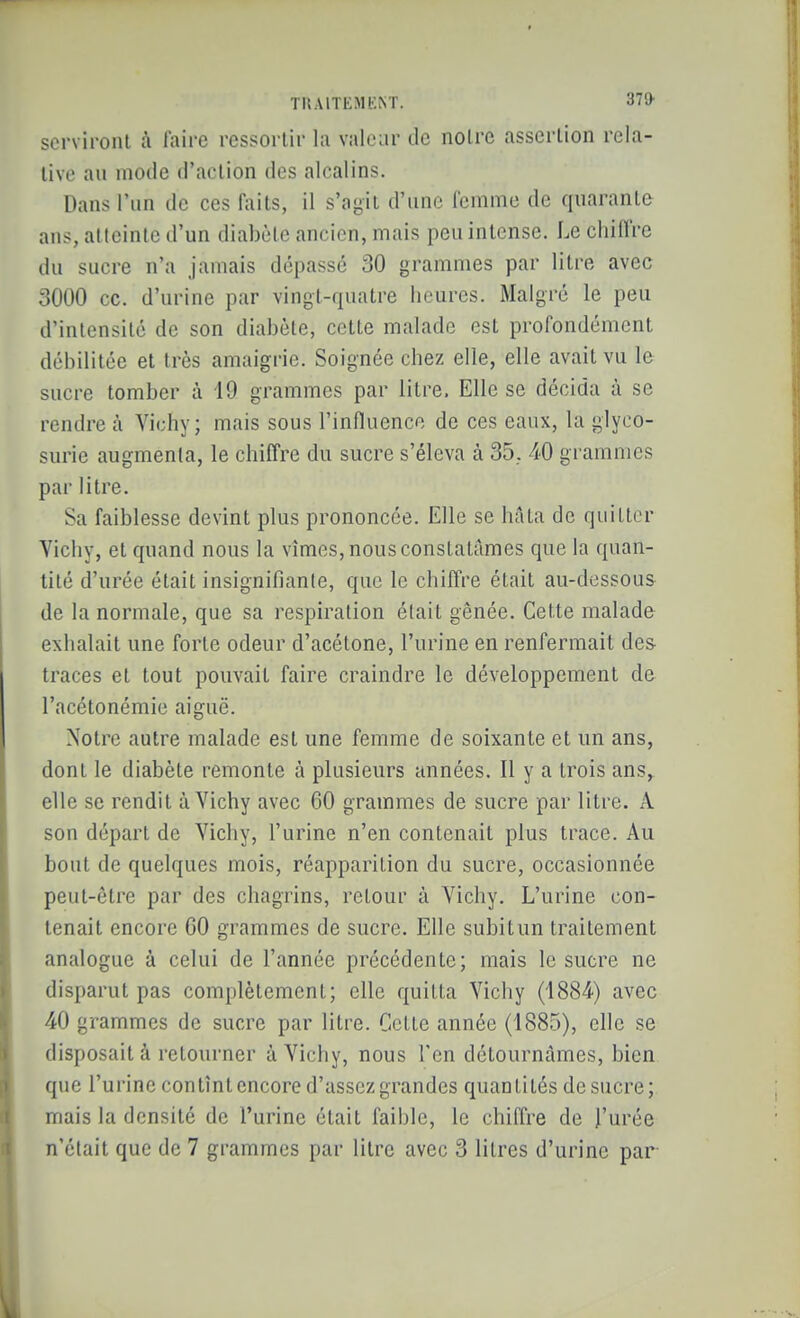 serviront à l'aire ressortir la valeur de noire assertion rela- tive au mode d'action des alcalins. Dans l'un de ces fi\its, il s'agit d'une Icmme de quarante ans, atteinte d'un diabète ancien, mais peu intense. Le chiffre du sucre n'a jamais dépassé 30 grammes par litre avec 3000 ce. d'urine par vingt-quatre heures. Malgré le peu d'intensité de son diabète, cette malade est profondément débilitée et très amaigrie. Soignée chez elle, elle avait vu le sucre tomber à 19 grammes par litre. Elle se décida à se rendre à Vichy; mais sous l'influence de ces eaux, la glyco- surie augmenta, le chiffre du sucre s'éleva à 35, 40 grammes par litre. Sa faiblesse devint plus prononcée. Elle se hâta de quitter Yichy, et quand nous la vîmes, nous constatâmes que la quan- tité d'urée était insignifiante, que le chiffre était au-dessous de la normale, que sa respiration était gênée. Cette malade exhalait une forte odeur d'acétone, l'urine en renfermait des traces et tout pouvait faire craindre le développement de l'acétonémie aiguë. Notre autre malade est une femme de soixante et un ans, dont le diabète remonte à plusieurs années. Il y a trois ans,^ elle se rendit à Vichy avec 60 grammes de sucre par litre. A son départ de Vichy, l'urine n'en contenait plus trace. Au bout de quelques mois, réapparition du sucre, occasionnée peut-être par des chagrins, retour à Vichy. L'urine con- tenait encore 60 grammes de sucre. Elle subitun traitement analogue à celui de l'année précédente; mais le sucre ne disparut pas complètement; elle quitta Vichy (1884) avec 40 grammes de sucre par litre. Cette année (1885), elle se disposait à retourner à Vichy, nous l'en détourucàmes, bien que l'urine contînt encore d'assez grandes quantités de sucre; mais la densité de l'urine était faible, le chiffre de l'urée n'était que de 7 grammes par litre avec 3 litres d'urine par