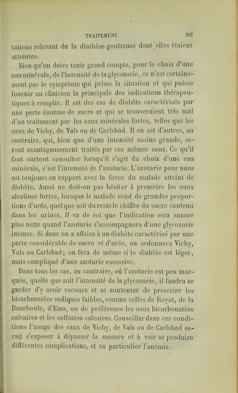 talions relevant de la diatlièse goiitleusc dont^lles étaient alleinles. Bien qu'on doive tenir grand compte, pour le choix d'une eauminérale, de l'intensité de la glycosurie, ce n'est certaine- ment pas le symptôme qui prime la situation et qui puisse fournir au clinicien la principale des indications thérapeu- tiques à remplir. Il est des cas de diabète caractérisés par une perte énorme de sucre et qui se trouveraient très mal d'un traitement par les eaux minérales fortes, telles que les eaux de Vichy, de Vais ou de Carlsbad. Il en est d'autres, au contraire, qui, bien que d'une intensité moins grande, se- ront avantageusement traités par ces mêmes eaux. Ce qu'il faut surtout consulter lorsqu'il s'agit du choix d'une eau minérale, c'est l'intensité de l'azoturie. L'azoturie pour nous est toujours en rapport avec la force du malade atteint de diabète. Aussi ne doit-on pas hésiter à prescrire les eaux alcalines fortes, lorsque le malade rend de grandes propor- tions d'urée,quelque soil durestele chiffre du sucre contenu dans les urines, il va de soi que l'indication sera encore plus nette quand l'azoturie s'accompagnera d'une glycosurie intense. Si donc on a affaire à un diabète caractérisé par une perte considérable de sucre et d'urée, on ordonnera Vichy, Vais ou Carlsbad; on fera de même si le diabète est léger, mais compliqué d'une azoturie excessive. Dans tous les cas, au contraire, où l'azoturie est peu mar- quée, quelle que soit l'intensité de la glycosurie, il faudra se garder d'y avoir recours et se contenter de prescrire les bicarbonatées sodiques faibles, comme celles de Royat, de la Bourboule, d'Ems, ou de préférence les eaux bicarbonatées calcaires et les sulfatées calcaires. Conseiller dans ces condi- tions l'usage des eaux de Vichy, de Vais ou de Carlsbad se- rai| s'exposer à dépasser la mesure et à voir se produire différentes complications, et en particulier l'anémie.