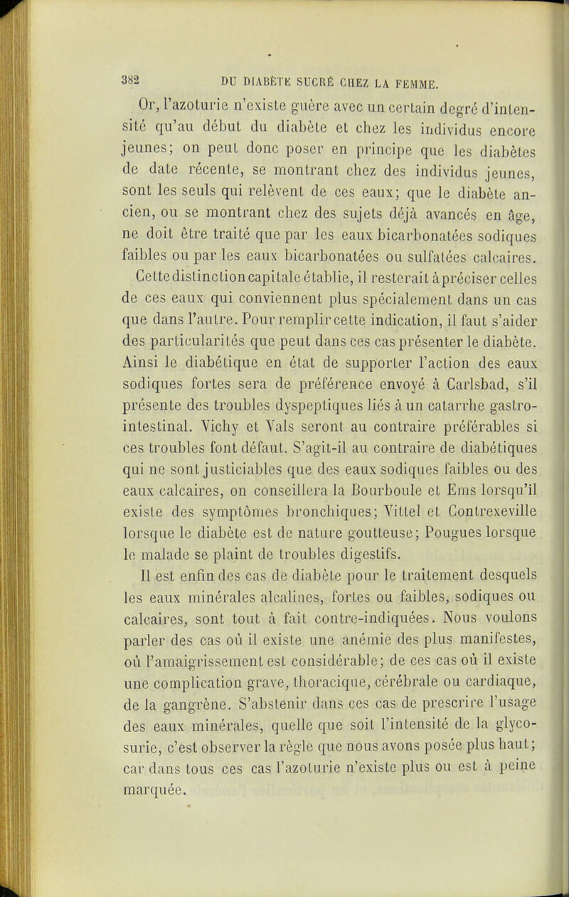 Or, l'azoturie n'existe guère avec un certain degré d'inten- sité qu'au début du diabète et chez les individus encore jeunes; on peut donc poser en principe que les diabètes de date récente, se montrant chez des individus jeunes, sont les seuls qui relèvent de ces eaux; que le diabète an- cien, ou se montrant chez des sujets déjà avancés en âge, ne doit être traité que par les eaux bicarbonatées sodiques faibles ou par les eaux bicarbonatées ou sulfatées calcaires. Cettedislinction capitale établie, il resterait àpréciser celles de ces eaux qui conviennent plus spécialement dans un cas que dans l'autre. Pour remplir cette indication, il faut s'aider des particularités que peut dans ces cas présenter le diabète. Ainsi le diabétique en état de supporter l'action des eaux sodiques fortes sera de préférence envoyé à Garlsbad, s'il présente des troubles dyspeptiques liés à un catarrhe gastro- intestinal. Vichy et Vais seront au contraire préférables si ces troubles font défaut. S'agit-il au contraire de diabétiques qui ne sont justiciables que des eaux sodiques faibles ou des eaux calcaires, on conseillera la Bourboule et Ems lorsqu'il existe des symptômes bronchiques; Vittel et Gontrexeville lorsque le diabète est de nature goutteuse; Fougues lorsque le malade se plaint de troubles digestifs. 11 est enfin des cas de diabète pour le traitement desquels les eaux minérales alcalines, fortes ou faibles, sodiques ou calcaires, sont tout à fait contre-indiquées. Nous voulons parler des cas où il existe une anémie des plus manifestes, où l'amaigrissement est considérable; de ces cas où il existe une complication grave, thoracique, cérébrale ou cardiaque, de la gangrène. S'abstenir dans ces cas de prescrire l'usage des eaux minérales, quelle que soit l'intensité de la glyco- surie, c'est observer la règle que nous avons posée plus haut ; car dans tous ces cas l'azoturie n'existe plus ou est à peine marquée.