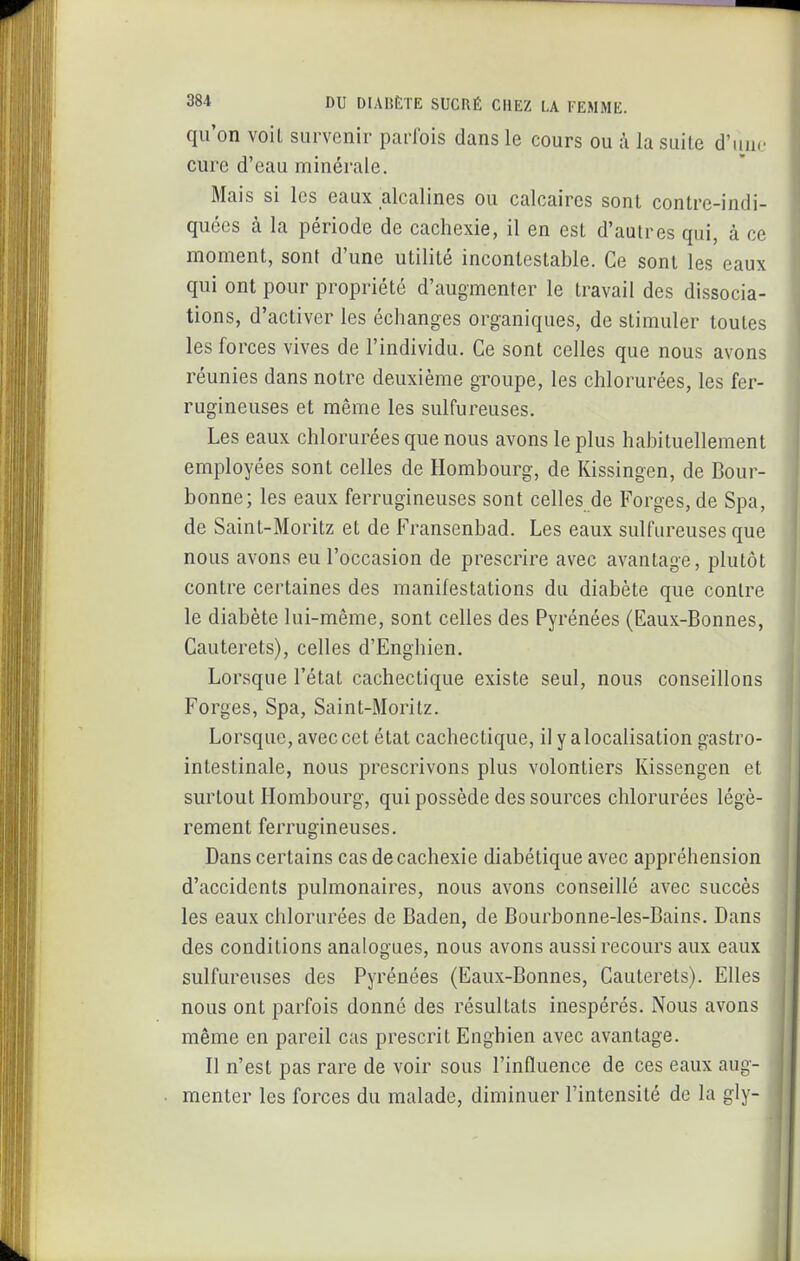 qu'on voil survenir parfois dans le cours ou h la suite d'iino cure d'eau minérale. Mais si les eaux alcalines ou calcaires sont conlre-indi- quées à la période de cachexie, il en est d'autres qui, à ce moment, sont d'une utilité incontestable. Ce sont les eaux qui ont pour propriété d'augmenter le travail des dissocia- tions, d'activer les échanges organiques, de stimuler toutes les forces vives de l'individu. Ce sont celles que nous avons réunies dans notre deuxième groupe, les chlorurées, les fer- rugineuses et même les sulfureuses. Les eaux chlorurées que nous avons le plus habituellement employées sont celles de Hombourg, de Kissingen, de Bour- bonne; les eaux ferrugineuses sont celles de Forges, de Spa, de Saint-Moritz et de Fransenbad. Les eaux sulfureuses que nous avons eu l'occasion de prescrire avec avantage, plutôt contre certaines des manifestations du diabète que contre le diabète lui-même, sont celles des Pyrénées (Eaux-Bonnes, Cauterets), celles d'Enghien. Lorsque l'état cachectique existe seul, nous conseillons Forges, Spa, Saint-Moritz. Lorsque, avec cet état cachectique, il y a localisation gastro- intestinale, nous prescrivons plus volontiers Kissengen et surtout Hombourg, qui possède des sources chlorurées légè- rement ferrugineuses. Dans certains cas de cachexie diabétique avec appréhension d'accidents pulmonaires, nous avons conseillé avec succès les eaux chlorurées de Baden, de Bourbonne-les-Bains. Dans des conditions analogues, nous avons aussi recours aux eaux sulfureuses des Pyrénées (Eaux-Bonnes, Cauterets). Elles nous ont parfois donné des résultats inespérés. Nous avons même en pareil cas prescrit Enghien avec avantage. Il n'est pas rare de voir sous l'influence de ces eaux aug- menter les forces du malade, diminuer l'intensité de la gly-