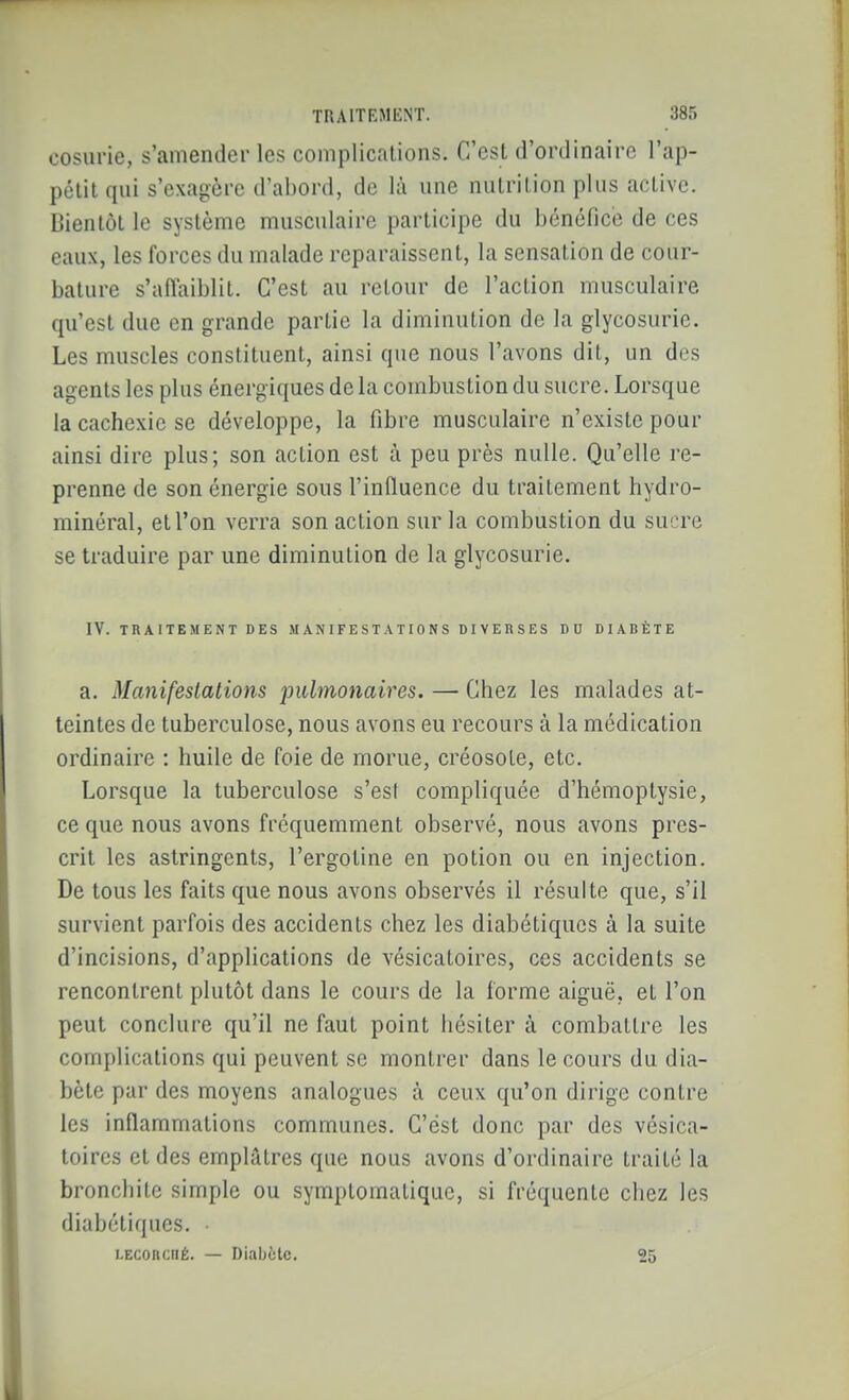 cosurie, s'amender les complications. C'est d'ordinaire l'ap- pétit qui s'exagère d'abord, de là une nutrition plus active. Dienlôt le système musculaire participe du bénéfice de ces eaux, les forces du malade reparaissent, la sensation de cour- bature s'aiïaiblit. C'est au retour de l'action musculaire qu'est due en grande partie la diminution de la glycosurie. Les muscles constituent, ainsi que nous l'avons dit, un des agents les plus énergiques de la combustion du sucre. Lorsque la cachexie se développe, la fibre musculaire n'existe pour ainsi dire plus; son action est à peu près nulle. Qu'elle re- prenne de son énergie sous l'influence du traitement hydro- minéral, et l'on verra son action sur la combustion du sucre se traduire par une diminution de la glycosurie. IV. TRAITEMENT DES .MANIFEST.VTIONS DIVERSES DU DIABÈTE a. Manifestations pulmonaires. — Chez les malades at- teintes de tuberculose, nous avons eu recours à la médication ordinaire : huile de foie de morue, créosote, etc. Lorsque la tuberculose s'est compliquée d'hémoptysie, ce que nous avons fréquemment observé, nous avons pres- crit les astringents, l'ergotine en potion ou en injection. De tous les faits que nous avons observés il résulte que, s'il survient parfois des accidents chez les diabétiques à la suite d'incisions, d'applications de vésicatoires, ces accidents se rencontrent plutôt dans le cours de la forme aiguë, et l'on peut conclure qu'il ne faut point hésiter à combattre les complications qui peuvent se montrer dans le cours du dia- bète par des moyens analogues à ceux qu'on dirige contre les inflammations communes. C'est donc par des vésica- toires et des emplâtres que nous avons d'ordinaire traité la bronchite simple ou symptomalique, si fréquente chez les diabétiques. i.ECORCiiÉ. — Diabète. 25