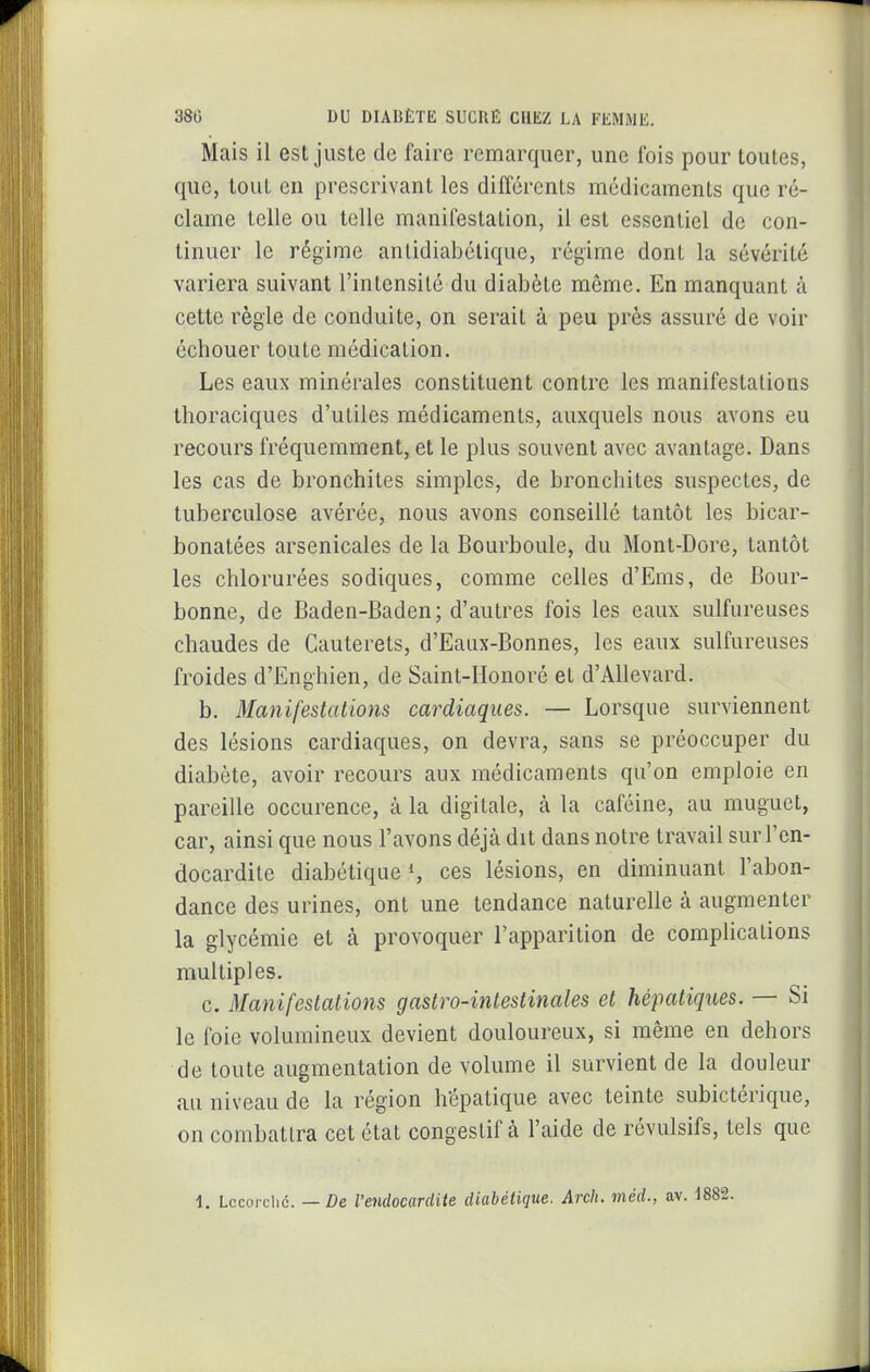 Mais il est juste de faire remarquer, une l'ois pour toutes, que, tout en prescrivant les différents médicaments que ré- clame telle ou telle manifestation, il est essentiel de con- tinuer le régime antidiabélique, régime dont la sévérité variera suivant l'intensité du diabète même. En manquant à celte règle de conduite, on serait à peu près assuré de voir échouer toute médication. Les eaux minérales constituent contre les manifestations thoraciques d'utiles médicaments, auxquels nous avons eu recours fréquemment, et le plus souvent avec avantage. Dans les cas de bronchites simples, de bronchites suspectes, de tuberculose avérée, nous avons conseillé tantôt les bicar- bonatées arsenicales de la Bourboule, du Mont-Dore, tantôt les chlorurées sodiques, comme celles d'Ems, de Bour- bonne, de Baden-Baden; d'autres fois les eaux sulfureuses chaudes de Cauterets, d'Eaux-Bonnes, les eaux sulfureuses froides d'Enghien, de Saint-IIonoré et d'Allevard. b. Manifestations cardiaques. — Lorsque surviennent des lésions cardiaques, on devra, sans se préoccuper du diabète, avoir recours aux médicaments qu'on emploie en pareille occurence, à la digitale, à la caféine, au muguet, car, ainsi que nous l'avons déjà dit dans notre travail sur l'en- docardite diabétiques ces lésions, en diminuant l'abon- dance des urines, ont une tendance naturelle à augmenter la glycémie et à provoquer l'apparition de complications multiples. c. Manifestations gastro-intestinales et hépatiques. — Si le foie volumineux devient douloureux, si même en dehors de toute augmentation de volume il survient de la douleur au niveau de la région hépatique avec teinte subictérique, on combattra cet état congestif à l'aide de révulsifs, tels que 1. Lccarclic. — De l'endocardite diabétique. Arch. méd., av. 1882.
