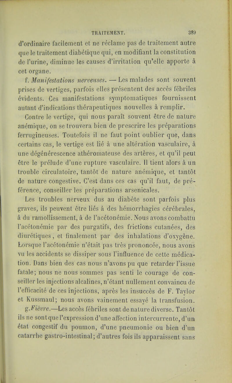 d'ordinaire facilement et ne réclame pas de traitement autre que le traitement diabétique qui, en modifiant la constitution de l'urine, diminue les causes d'irritation qu'elle apporte à cet organe. f. Manifestations nerveuses. — Les malades sont souvent prises de vertiges, parfois elles présentent des accès fébriles évidents. Ces manifestations symplomatiques fournissent autant d'indications thérapeutiques nouvelles à remplir. Contre le vertige, qui nous paraît souvent être de nature anémique, on se trouvera bien de prescrire les préparations ferrugineuses. Toutefois il ne faut point oublier que, dans certains cas, le vertige est lié à une altération vasculaire, à une dégénérescence athéromateuse des artères, et qu'il peut être le prélude d'une rupture vasculaire. 11 tient alors à un trouble circulatoire, tantôt de nature anémique, et tantôt de nature congestive. C'est dans ces cas qu'il faut, de pré- férence, conseiller les préparations arsenicales. Les troubles nerveux dus au diabète sont parfois plus graves, ils peuvent être liés à des hémorrhagies cérébrales, à du ramollissement, à de l'acétonémie. Nous avons combattu l'acétonémie par des purgatifs, des frictions cutanées, des diurétiques, et finalement par des inhalations d'oxygène. Lorsque l'acétonémie n'était pas très prononcée, nous avons vu les accidents se dissiper sous l'influence de cette médica- tion. Dans bien des cas nous n'avons pu que retarde)' l'issue fatale; nous ne nous sommes pas senti le courage de con- seiller les injections alcalines, n'étant nullement convaincu de l'efficacité de ces injeclions, après les insuccès de F. Taylor et Kussmaul; nous avons vainement essayé la Iransfusion. g. Fièvre.—Les accès fébriles sont de nature diverse. Tantôt ils ne sont que l'expression d'une affection intercurrente, d'un état congcstif du poumon, d'une pneumonie ou bien d'un catarrhe gastro-intestinal; d'autres fois ils apparaissent sans