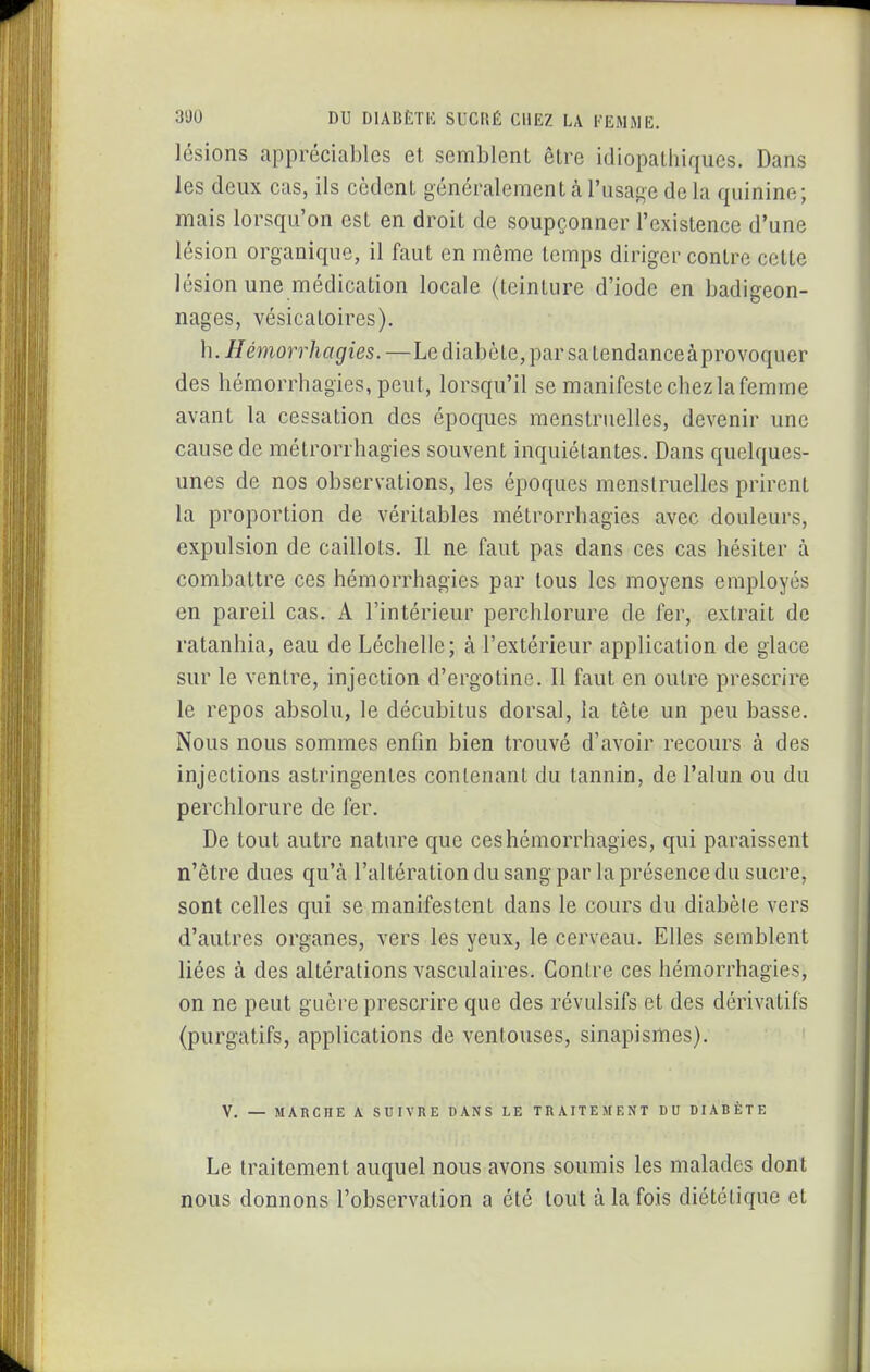 lésions appréciables et semblent être idiopatliiques. Dans les deux cas, ils cèdent généralement à l'usage de la quinine; mais lorsqu'on est en droit de soupçonner l'existence d'une lésion organique, il faut en même temps diriger contre cette lésion une médication locale (teinture d'iode en badigeon- nages, vésicatoires). h.Hémorrhagies.—LediabcLe,parsalendanceàprovoquer des hémorrhagies, peut, lorsqu'il se manifeste chez la femme avant la cessation des époques menstruelles, devenir une cause de mélrorrhagies souvent inquiétantes. Dans quelques- unes de nos observations, les époques menstruelles prirent la proportion de véritables métrorrhagies avec douleurs, expulsion de caillots. Il ne faut pas dans ces cas hésiter à combattre ces hémorrhagies par tous les moyens employés en pareil cas. A l'intérieur perchlorure de fer, extrait de ratanhia, eau de Léchelle; à l'extérieur application de glace sur le ventre, injection d'ergotine. Il faut en outre prescrire le repos absolu, le décubitus dorsal, la tête un peu basse. Nous nous sommes enfin bien trouvé d'avoir recours à des injections astringentes contenant du tannin, de l'alun ou du perchlorure de fer. De tout autre nature que ces hémorrhagies, qui paraissent n'être dues qu'à l'altération du sang par la présence du sucre, sont celles qui se manifestent dans le cours du diabète vers d'autres organes, vers les yeux, le cerveau. Elles semblent liées à des altérations vasculaires. Contre ces hémorrhagies, on ne peut guère prescrire que des révulsifs et des dérivatifs (purgatifs, applications de ventouses, sinapismes). V. — MARCHE A SUIVRE DANS LE TRAITEMENT DU DIABÈTE Le traitement auquel nous avons soumis les malades dont nous donnons l'observation a été tout à la fois diététique et