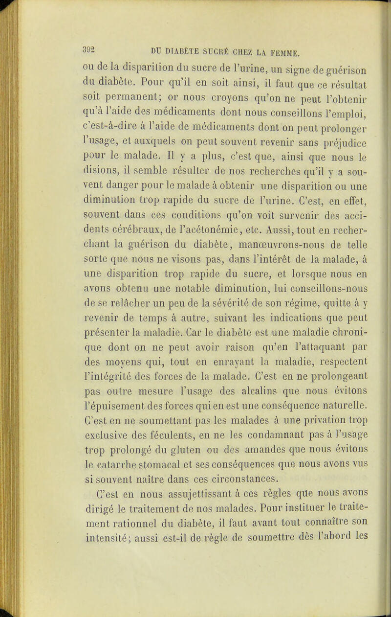 OU de la disparilion du sucre de l'urine, un signe de guérison du diabète. Pour qu'il en soit ainsi, il faut que ce résultat soit permanent; or nous croyons qu'on ne peut l'obtenir qu'à l'aide des médicaments dont nous conseillons l'emploi, c'est-à-dire à l'aide de médicaments dont on peut prolonger l'usage, et auxquels on peut souvent revenir sans préjudice pour le malade. Il y a plus, c'est que, ainsi que nous le disions, il semble résulter de nos recherches qu'il y a sou- vent danger pour le malade à obtenir une disparition ou une diminution trop rapide du sucre de l'urine. C'est, en effet, souvent dans ces conditions qu'on voit survenir des acci- dents cérébraux, de l'acétonémie, etc. Aussi, tout en recher- chant la guérison du diabète, manœuvrons-nous de telle sorte que nous ne visons pas, dans l'intérêt de la malade, à une disparition trop rapide du sucre, et lorsque nous en avons oblenu une notable diminution, lui conseillons-nous de se relâcher un peu de la sévérité de son régime, quitte à y revenir de temps à autre, suivant les indications que peut présenter la maladie. Car le diabète est une maladie chroni- que dont on ne peut avoir raison qu'en l'attaquant par des moyens qui, tout en enrayant la maladie, respectent l'intégrité des forces de la malade. C'est en ne prolongeant pas outre mesure l'usage des alcalins que nous évitons l'épuisement des forces qui en est une conséquence naturelle. C'est en ne soumettant pas les malades à une privation trop exclusive des féculents, en ne les condamnant pas à l'usage trop prolongé du gluten ou des amandes que nous évitons le catarrhe stomacal et ses conséquences que nous avons vus si souvent naître dans ces circonstances. C'est en nous assujettissant à ces règles que nous avons dirigé le traitement de nos malades. Pour instituer le traite- ment rationnel du diabète, il faut avant tout connaître son intensité; aussi est-il de règle de soumettre dès l'abord les