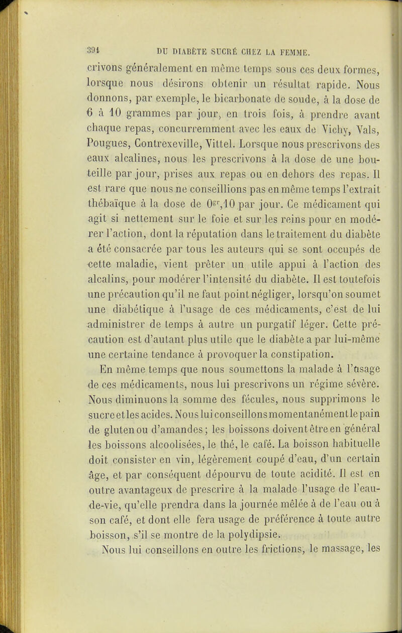 crivons généralement en même temps sous ces deux formes, lorsque nous désirons obtenir un résultat rapide. Nous donnons, par exemple, le bicarbonate de soude, à la dose de 6 à 10 grammes par jour, en trois fois, à prendre avant chaque repas, concurremment avec les eaux de Vichy, Vais, Fougues, Contrexeville, Vittel. Lorsque nous prescrivons des eaux alcalines, nous les prescrivons à la dose de une bou- teille par jour, prises aux repas ou en dehors des repas. Il €st rare que nous ne conseillions pas en même temps l'extrait thébaïque à la dose de Os>,10 par jour. Ce médicament qui agit si nettement sur le foie et sur les reins pour en modé- rer l'action, dont la réputation dans le traitement du diabète a été consacrée par tous les auteurs qui se sont occupés de cette maladie, vient prêter un utile appui à l'action des alcalins, pour modérer l'intensité du diabète. Il est toutefois une précaution qu'il ne faut point négliger, lorsqu'on soumet une diabétique à l'usage de ces médicaments, c'est de lui administrer de temps à autre un purgatif léger. Cette pré- caution est d'autant plus utile que le diabète a par lui-même une certaine tendance à provoquer la constipation. En même temps que nous soumettons la malade à l'ûsage de ces médicaments, nous lui prescrivons un régime sévère. Nous diminuons la somme des fécules, nous supprimons le sucre et les acides. Nous lui conseillons momentanément le pain de gluten ou d'amandes; les boissons doivent être en général les boissons alcoolisées, le thé, le café. La boisson habituelle doit consister en vin, légèrement coupé d'eau, d'un certain âge, et par conséquent dépourvu de toute acidité. Il est en outre avantageux de prescrire à la malade l'usage de l'eau- de-vie, qu'elle prendra dans la journée mêlée à de l'eau ou à son café, et dont elle fera usage de préférence à toute autre boisson, s'il se montre de la polydipsie. Nous lui conseillons en outre les frictions, le massage, les