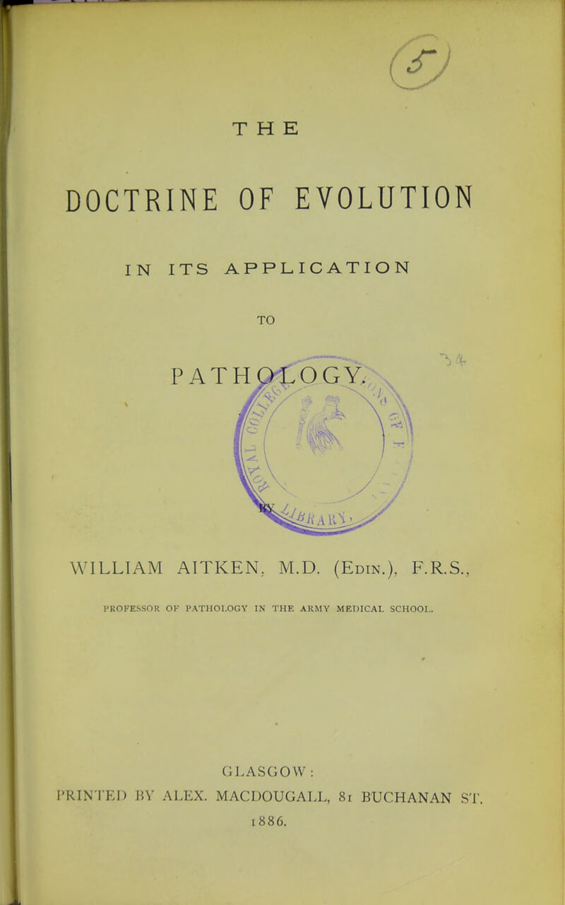 THE DOCTRINE OF EVOLUTION IN ITS APPLICATION TO WILLIAM AITKEN, M.D. (Edin.), F.R.S., PROFESSOR OK PATHOLOGY IN THE ARMY MEDICAL SCHOOL. GLASGOW : PRINTED BY ALEX. MACDOUGALL, 8i BUCHANAN ST. [886.