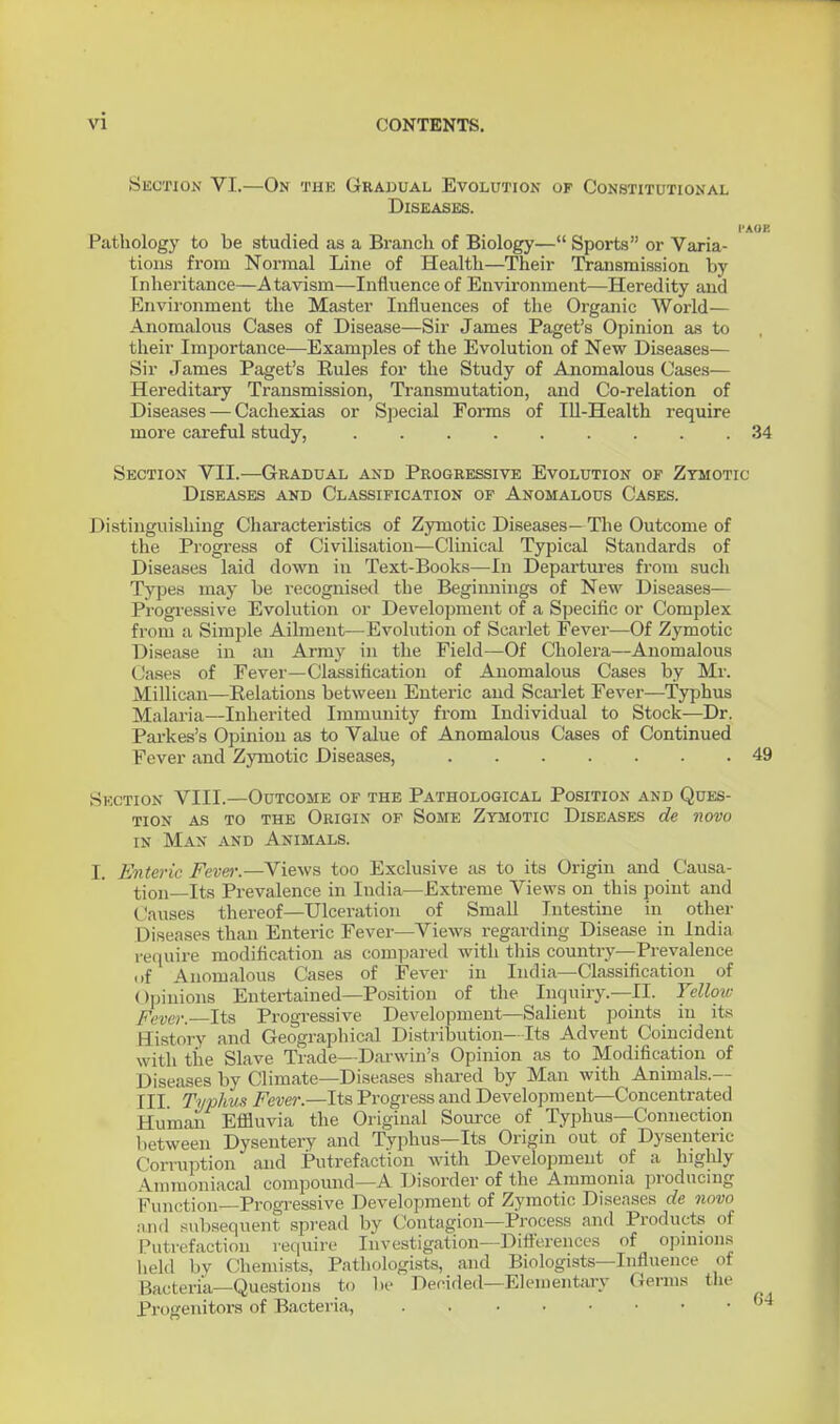 vi Section VI,—On the Grauual Evolution of Constitutional Diseases. I'AOK Pathology to be studied as a Branch of Biology— Sports or Varia- tions from Normal Line of Health—Their IVansmission by Inheritance—Atavism—Influence of Environment—Heredity and Envii'onment the Master Influences of the Organic World— Anomalous Cases of Disease—Sir James Paget's Opinion as to their Importance—Examples of the Evolution of New Diseases— Sir James Paget's Rules for the Study of Anomalous Cases— Hereditary Transmission, Transmutation, and Co-relation of Diseases — Cachexias or Special Forms of Ill-Health require more careful study, 34 Section VII.—Gradual and Progressive Evolution op Zymotic Diseases and Classification of Anomalous Cases. Distinguishing Characteristics of Zymotic Diseases— The Outcome of the Progress of Civilisation—Clinical Typical Standards of Diseases laid down in Text-Books—In Departures from such Types may be recognised the Beginnings of New Diseases— Progressive Evolution or Development of a Specific or Complex from a Simple Ailment—Evolution of Scarlet Fever—Of Zymotic Disease in an Army in the Field—Of Cholera—Anomalous Cases of Fever—Classification of Anomalous Cases by Mr. Millicau—Eolations between Enteric and Scai'let Fever—Typhus Malaria—Inherited Immunity from Individual to Stock—Dr. Parkes's Opinion as to Value of Anomalous Cases of Continued Fever and Zymotic Diseases, 49 Section VIII.—Outcome of the Pathological Position and Ques- tion as to the Origin of Some Zymotic Diseases de novo IN Max and Animals. I. Enteric Fever.—Views too Exclusive as to its Origin and Causa- tion—Its Prevalence in India—Extreme Views on this point and Causes thereof—Ulceration of Small Intestine in other Diseases than Enteric Fever—VieM's regarding Disease in India re(|uire modification as compared with tliis country—Prevalence of Anomalous Cases of Fever in India—Classification of Opinions Entei-tained—Position of the Inquiry.—II. Yellow Fever. Its Progressive Development—Salient points in its History and Geograpliical Distribution—Its Advent Coincident with tile Slave Trade—Darwin's Opinion as to Modification of Diseases by Climate—Diseases shared by Man with Animals.— III. Typhus Fever.—ItsPi-ogress and Development—Concentrated Human Efliuvia the Original Source of Typhus—Connection between Dysentery and Typhus—Its Origin out of Dysenteric Corruption and Putrefaction with Development of a highly Amraoniacal compound—A Disorder of the Ammonia producing Function—Progressive Development of Zymotic Diseases de novo and subsequent .spread by Contagion—Process and Products of Putrefaction require Investigation—Difl'erences of opinions held by Chemi.sts, Pathologists, and Biologists—Influence of Bacteria—Questions to be Decided-Elementary Germs tlie Progenitors of Bacteria,