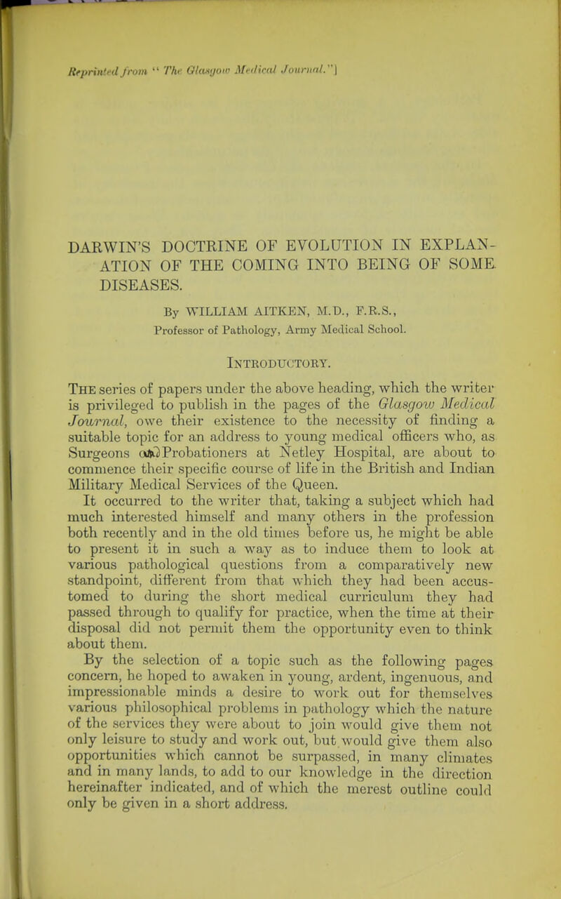 RepriiitcU jrom Thi' GUukjok' Mi-ilical JonrunL\ DARWIN'S DOCTRINE OF EVOLUTION IN EXPLAN- ATION OF THE COMING INTO BEING OF SOME DISEASES. By WILLIAM AITKEN, M.D., F.R.S., Professor of Pathology, Army Medical School. Introductory. The series of papers under the above heading, which the writer is privileged to publish in the pages of the Glasgow Medical Journal, owe their existence to the necessity of finding a suitable topic for an address to young medical officers who, as Surgeons ojil Probationers at Netley Hospital, are about to commence their specific course of life in the British and Indian Military Medical Services of the Queen. It occurred to the writer that, taking a subject which had much interested himself and many others in the profession both recently and in the old times before us, he might be able to present it in such a way as to induce them to look at various pathological questions from a comparatively new standpoint, different from that which they had been accus- tomed to during the shoi't medical curriculum they had passed through to qualify for practice, when the time at their disposal did not permit them the opportunity even to think about them. By the selection of a topic such as the following pages concern, he hoped to awaken in young, ardent, ingenuous, and impressionable minds a desire to work out for themselves various philosophical pi-oblems in pathology which the nature of the services they were about to join would give them not only leisure to study and work out, but would give them also opportunities which cannot be surpassed, in many climates and in many lands, to add to our knowledge in the direction hereinafter indicated, and of which the merest outline could only be given in a short address.