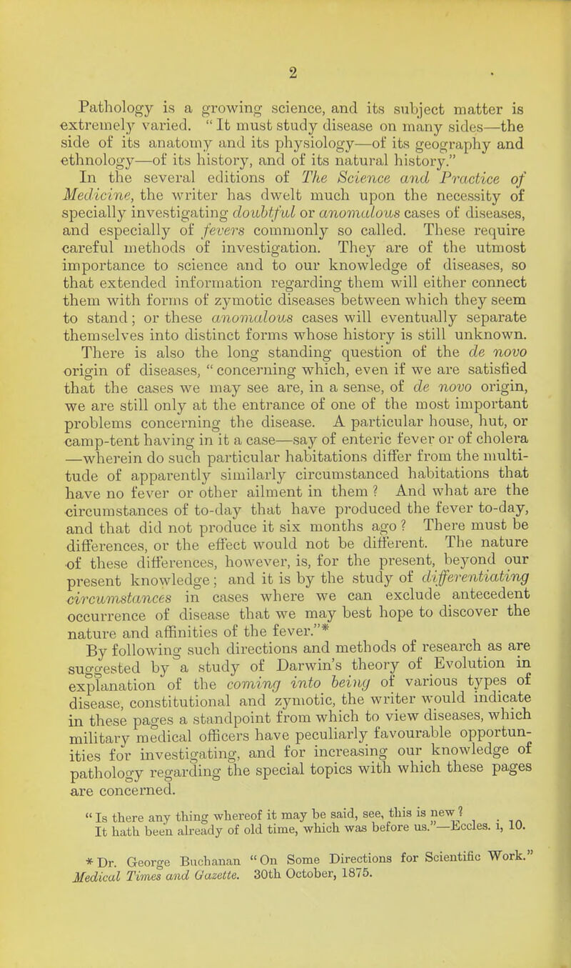 Pathology is a growing science, and its subject matter is extremelj'' varied.  It must study disease on many sides—the side of its anatomy and its physiology—ot its geography and ethnology—of its history, and of its natural history. In the several editions of The Science and Practice of Medicine, the writer has dwelt much upon the necessity of specially investigating doubtful or anomalous cases of diseases, and especially of fevers commonly so called. These require careful methods of investigation. They are of the utmost importance to science and to our knowledge of di.seases, so that extended information regarding them will either connect them with forms of zymotic diseases between which they seem to stand; or these anomalov^s cases will eventually separate themselves into distinct forms whose history is still unknown. There is also the long standing question of the de novo origin of diseases,  concerning which, even if we are satisfied that the cases we may see are, in a sense, of de novo origin, we are still only at the entrance of one of the most important problems concerning the disease. A particular house, hut, or camp-tent having in it a case—say of enteric fever or of cholera —wherein do such particular habitations differ from the multi- tude of apparently similarly circumstanced habitations that have no fever or other ailment in them ? And what are the circumstances of to-day that have produced the fever to-day, and that did not produce it six months ago ? There must be differences, or the effect would not be different. The nature of these differences, however, is, for the present, beyond our present knowledge; and it is by the study of differentiating circumstances in cases where we can exclude antecedent occurrence of disease that we may best hope to discover the nature and affinities of the fever.* By following such directions and methods of research as are suggested by\ study of Darwin's theory of Evolution in explanation of the comincj into being of various types of disease, constitutional and zymotic, the writer would nidicate in these pages a standpoint from which to view diseases, which military medical officers have peculiarly favourable opportun- ities for investigating, and for increasing our knowledge of pathology regarding the special topics with which these pages are concerned.  Is there any thing whereof it mcay be said, see, this is new ? It hath been ah-eady of old time, which was before us. —Eccles. i, 10. * Dr. George Buchanan  On Some Directions for Scientific Work. Medical Times and Gazette. 30th October, 1875.