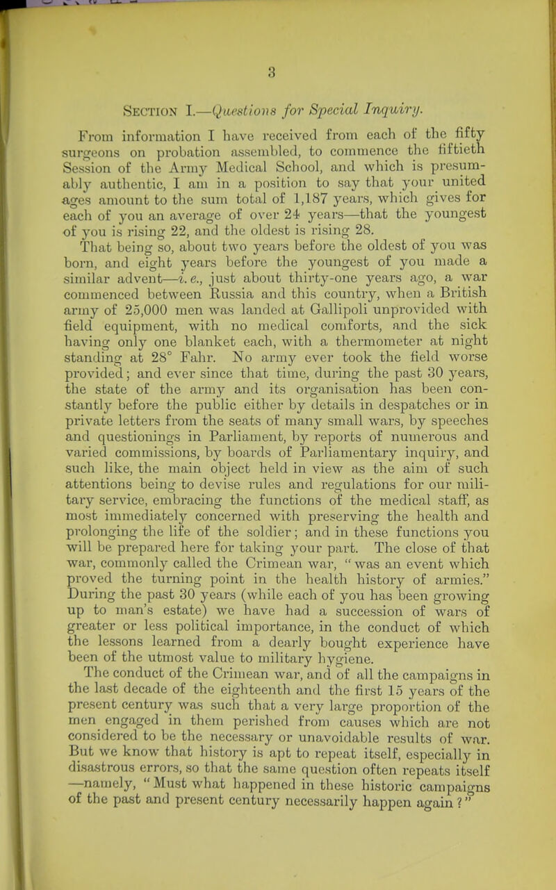 Section I.—Questions for Special Inquiry. From information I have received from each of the fifty surgeons on probation assembled, to commence the fiftieth Session of the Army Medical School, and which is presum- ably authentic, I am in a position to say that your united ages amount to the sum total of 1,187 years, which gives for each of you an average of over 24 years—that the youngest of you is rising 22, and the oldest is rising 28. That being so, about two years before the oldest of you was born, and eight years before the youngest of you made a similar advent—i.e., just about thirty-one years ago, a war conunenced between Russia and this country, when a British army of 25,000 men was landed at Gallipoli unprovided with field equipment, with no medical comforts, and the sick having only one blanket each, with a thermometer at night standing at 28° Fahr. No army ever took the field worse provided; and ever since that time, during the past 30 years, the state of the army and its organisation has been con- stantly before the public either by details in despatches or in private letters from the seats of many small wars, by speeches and questionings in Parliament, by reports of numei'ous and varied commissions, by boards of Parliamentary inquiry, and such like, the main object held in view as the aim of such attentions being to devise rules and reiculations for our mili- taiy service, embracing the functions of the medical staff, as most immediately concerned with preserving the health and prolonging the life of the soldier; and in these functions jou will be prepared here for taking your part. The close of that war, commonly called the Crimean war,  was an event which proved the turning point in the health history of armies. During the past 30 years (while each of you has been growing up to man's estate) we have had a succession of wars of greater or less political importance, in the conduct of which the lessons learned from a dearly bought experience have been of the utmost value to military hygiene. The conduct of the Crimean war, and of all the campaigns in the last decade of the eighteenth and the first 15 years of the present century was such that a very large proportion of the men engaged in them perished from causes which are not considered to be the necessary or unavoidable results of war. But we know that history is apt to repeat itself, especially in disastrous errors, so that the same question often repeats itself —namely,  Must what happened in these historic campaigns of the past and present century necessarily happen again ?