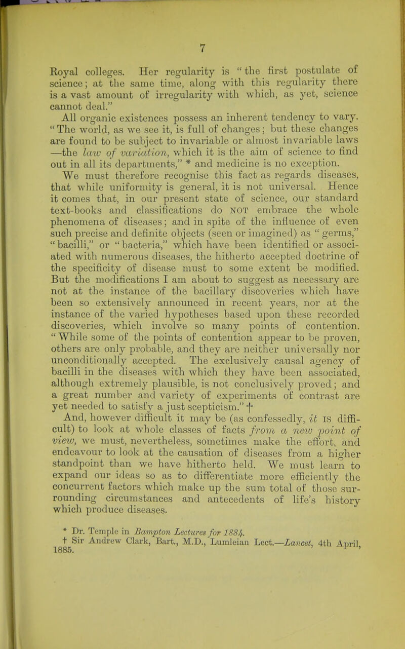 Royal colleges. Her regularity is  the first postulate of science; at the same time, along with this regularity thei'e is a vast amount of irregularity with wliich, as yet, science cannot deal. All organic existences possess an inherent tendency to vary.  The world, as we see it, is full of changes; but these changes are found to be subject to invariable or almost invariable laws —the laiu of variation, which it is the aim of science to find out in all its departments, * and medicine is no exception. We must therefore recognise this tact as regards diseases, that while uniformity is general, it is not univex'sal. Hence it comes that, in our present state of science, our standard text-books and classifications do NOT embrace the whole phenomena of diseases; and in spite of the influence of even such precise and definite objects (seen or imagined) as  germs,  bacilli, or  bacteria, which have been identified or associ- ated with numerous diseases, the hitherto accepted doctrine of the specificity of disease must to some extent be modified. But the modifications I am about to suggest as necessary are not at the instance of the bacillary discoveries which have been so extensively announced in recent years, nor at the instance of the varied hypotheses based upon these recorded discoveries, which involve so many points of contention.  While some of the points of contention appear to be proven, others are only probable, and they are neither universally nor unconditional!}'- accepted. The exclusively causal agency of bacilli in the diseases with which they have been associated, although extremely plausible, is not conclusively proved; and a great number and variety of experiments of contrast are yet needed to satisfy a just scepticism. -f And, however difficult it may be (as confessedly, it is diffi- cult) to look at whole classes of facts from a netu point of view, we must, nevertheless, sometimes make the effort, and endeavour to look at the causation of diseases from a higher standpoint than we have hitherto held. We must learn to expand our ideas so as to differentiate more efficiently the concurrent factors which make up the sum total of those sur- rounding circumstances and antecedents of life's history which produce diseases. • Dr. Temple in Bampton Lectures for ISSJ/.. t Sir Andrew Clark, Bart., M.D.,'Lumleian Lect—Lancet 4th Anril