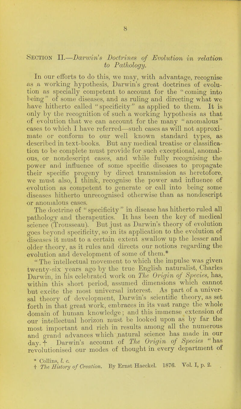 Section II.—Darwin's Doctrines of Evolution in relation to Pathology. In our efforts to do this, we may, with advantage, recognise iis a working hypothesis, Darwin's great doctrines of evolu- tion as specially competent to account for the  coming into being  of some diseases, and as ruling and directing what we have hitherto called  specificity as applied to them. It is only by the recognition of such a working hypothesis as that of evolution that we can account for the many anomalous cases to which I have referred—such cases as will not approxi- mate or conform to our well known standard types, as described in text-books. But any medical treatise or cla.ssifica- tion to be complete must provide for such exceptional, anomal- ous, or nondescript cases, and while fully recognising the power and influence of some specific diseases to propagate their specific progeny by dii'ect transmission as heretofore, we must also, I think, recognise the power and influence of ■evolution as competent to generate or call into being some diseases hitherto unrecognised otherwise than as nondescript or anomalous cases. The doctrine of  specificity  in disease has hitherto ruled all pathology and therapeutics. It has been the key of medical science (Trousseau). But just as Darwin's theory of evolution goes bej'ond specificity, so in its application to the evolution of diseases it must to a certain extent swallow up the lesser and older theory, as it rules and directs our notions regarding the evolution and development of some of them.* The intellectual movement to which the impulse was given twenty-six years ago by the true English naturalist, Charles Darwin, in his celebrated work on The Origin of Species, has, within this short period, assumed dimensions which cannot but excite the most universal interest. As part of a univer- sal theory of development, Darwin's scientific theory, as set forth in that great work, embraces in its vast range the whole domain of human knowledge; and this immense extension of our intellectual horizon must be looked upon as by far the most important and rich in results among all the numerous and grand advances which natural science has made in our day. t Darwin's account of The Origin of Species has revolutionised our modes of thought in every department of * Collins Z c. i The History of Creation. By Ernst Haeckel. 1876. Vol. I, p. 2.