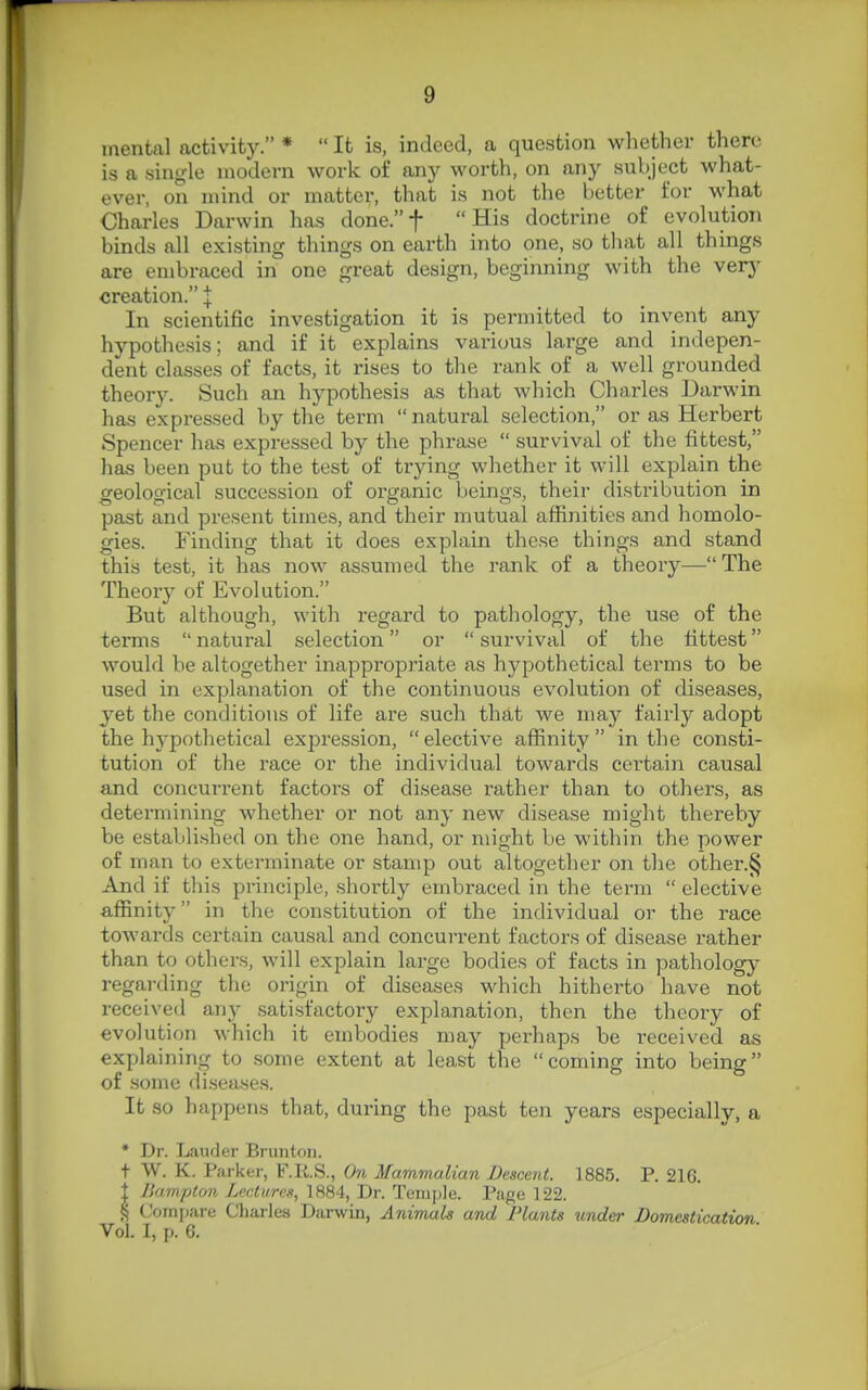 mental activity. *  It is, indeed, a question whether there is a single modern work of any worth, on any subject what- ever, on mind or matter, that is not the better for what Charles Darwin has done.t His doctrine of evolution binds all existing things on earth into one, so tliat all things are embraced in one great design, beginning with the verj' creation. J In scientific investigation it is permitted to invent any hypothesis; and if it explains various large and indepen- dent classes of facts, it rises to the rank of a well grounded theory. Such an hypothesis as that which Charles Darwin has expressed by the term natural selection, or as Herbert Spencer has expressed by the phrase  survival of the fittest, has been put to the test of trying whether it will explain the geological succession of organic beings, their distribution in past and present times, and their mutual affinities and homolo- gies. Finding that it does explain these things and stand this test, it has now assumed the rank of a theory—The Theory of Evolution. But although, with regard to pathology, the use of the terms  natural selection or  survival of the fittest would be altogether inappropriate as hypothetical terms to be used in explanation of the continuous evolution of diseases, yet the conditions of life are such that we may fairly adopt the hypothetical expression, elective affinity in the consti- tution of the race or the individual towards certain causal and concurrent factors of disease rather than to others, as determining whether or not any new disease might thereby be established on the one hand, or might be within the power of man to exterminate or stamp out altogether on the other.^ And if this principle, shortly embraced in the term  elective affinity in the constitution of the individual or the race towards certain causal and concurrent factors of disease rather than to others, will explain large bodies of facts in pathology regarding the origin of diseases which hitherto have not received any satisfactory explanation, then the theory of evolution which it embodies may perhaps be received as explaining to some extent at least the coming into being of some diseases. It so happens that, during the past ten years especially, a * Dr. Lauder Brunton. t W. K. Parker, F.RS., On Mammalian Descent. 1885. P. 216. 1 Jkimpton Lactures, 1884, Dr. Tenijjie. Page 122. § Compare Cliarles Darwin, Animals and Plants under Domestication Vol. I, p. 6.