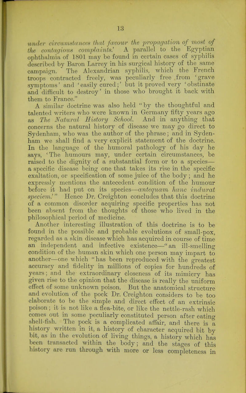 imder circumstances that favour the propagation of most^ of the contagious complaints! A parallel to the Efjyptian ophthalmia of 1801 may be found in certain cases of syphilis described by Baron Larrey in his surgical history of the same campaign. The Alexandrian syphilis, which the French troops contracted freely, was peculiarly free from ' grave symptoms' and ' easily cured;' but it proved very ' obstinate and difficult to destroy' in those who brought it back with them to France. A similar doctrine was also held  by the thoughtful and talented writers who were known in Germany fifty years ago as The Natural History School. And in anything that concerns the natural history of disease we may go direct to Sydenham, who was the author of the phrase; and in Syden- ham we shall find a very explicit statement of the doctrine. In the language of the humoral pathology of his day he says, ' The humours may, under certain circumstances, be raised to the dignity of a substantial form or to a species— a specific disease being one that takes its rise in the specific exaltation, or specification of some juice of the body ; and he expressly mentions the antecedent condition of the humour before it had put on its species—antequam hanc indurat speciem.' Hence Dr. Creighton concludes that this doctrine of a common disorder acquiring specific properties has not been absent from the thoughts of those who lived in the philosophical period of medicine. Another interesting illustration of this doctrine is to be found in the possible and probable evolutions of small-pox, regarded as a skin disease which has acquired in course of time an independent and infective existence—an ill-smelling condition of the human skin which one person may impart to another—one which has been reproduced with the greatest accuracy and fidelity in millions of copies for hundreds of years; and the extraordinary closeness of its mimicry has given rise to the opinion that the disease is really the uniform efiect of some unknown poison. But the anatomical structure and evolution of the pock Dr. Creighton considers to be too elaborate to be the simple and direct effect of an extrinsic poison; it is not like a flea-bite, or like the nettle-rash which comes out in some peculiarly constituted person after eatino- shell-fish. The pock is a complicated afiair, and there is a history_ written in it, a history of character acquired bit by bit, as in the evolution of living things, a history which has been transacted within the body; and the stages of this history are run through with more or less completeness in