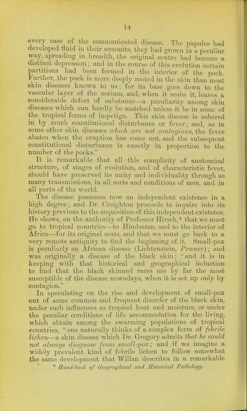 every case of the communicated disease. The papules liad developed fluid in their summits, they had grown in a peculiar way, spreading in breadth, the original centre had become a distmcb depression; and in the course of this evolution certain partitions had been formed in the interior of the pock. Further, the pock is more deeply rooted in the skin than most skin diseases known to us ; for its base goes down to the vascular layer of the corium, and, when it scabs it, leaves a considerable defect of substance—a peculiarity among skin diseases which can hardly be matched unless it* be in some of the tropical forms of impetigo. This skin disease is ushered in by much constitutional disturbance or fever; and, as in some other skin diseases tvhlch are not contagious, the fever abates when the eruption has come out, and tlie subsequent constitutional disturbance is exactly in proportion to the number of the pocks. It is remarkable that all this complicity of anatomical structure, of stages of evolution, and of characteristic fever, should have preserved its unity and individuality through so many transmissions, in all sorts and conditions of men, and in all parts of the world. The disease possesses now an independent existence in a high degree; and Dr. Creighton proceeds to inquire into its history previous to the acquisition of this independent existence. He shows, on the authority of Professor Hirsch,* that we must go to tropical countries—to Hindostan, and to the intei'ior of Africa—for its original seats, and that we must o-o back to a very remote antiquity to find the beginning of it. Small-pox is peculiarly an African disease (Lichtenstein, Prunev); and was originally a disease of the black skin; and it is in keeping with that historical and geographical induction to find that the black skinned races are by far the most susceptible of the disease nowadays, when it is set up only by contagion. In speculating on the rise and development of small-pox out of some common and frequent disorder of the black skin, under such influences as tropical heat and moisture, or under the peculiar conditions of life accommodation for the living, which obtain among the swarming populations of tropical countries, one naturall}' thinks of a complex form of febrile lichen—a skin disease which Dr. Gregory admits that he could not always diagnose from small-pox; and if we imagine a widely prevalent kind of febrile lichen to follow somewhat the same development that Willan describes in a remarkable * Hand-book of Geographical and Historical Pathology.