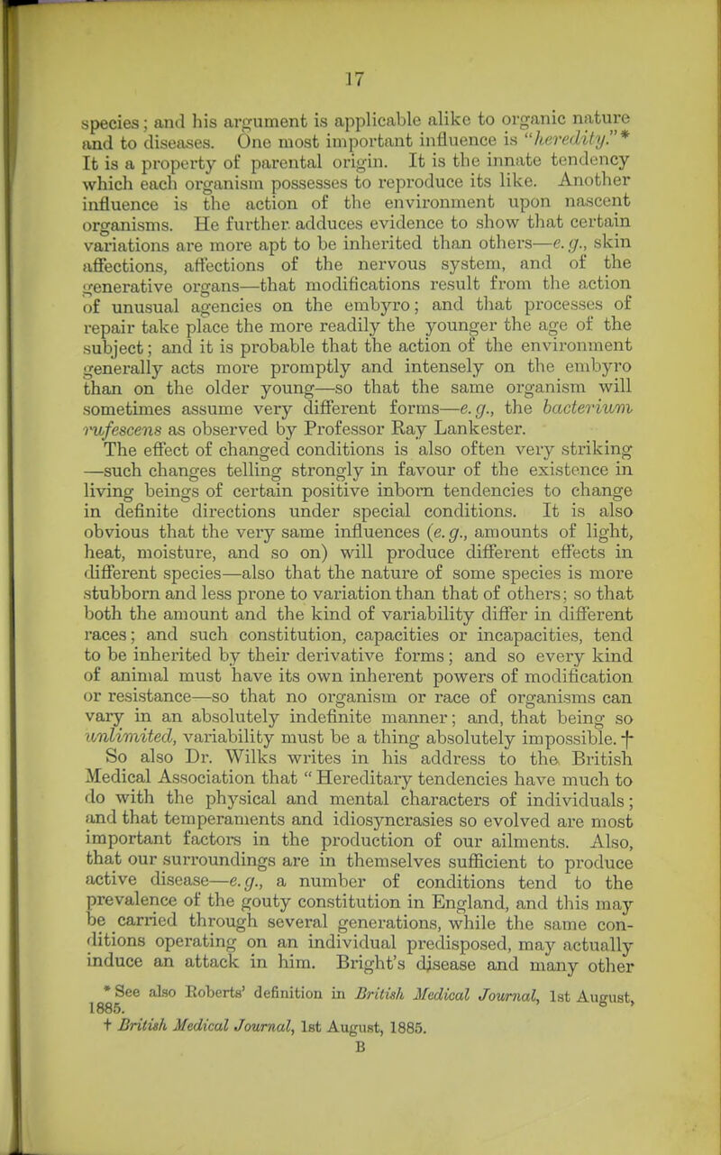 species; and his ar<Tument is applicable alike to organic nature and to diseases. One most important influence is heredityy* It is a property of parental origin. It is the innate tendency which each oi'ganism possesses to reproduce its like. Another influence is the action of the environment upon nascent organisms. He further adduces evidence to show that certain variations are more apt to be inherited than others—e. g., skin affections, affections of the nervous system, and of the generative organs—that modifications result from the action of unusual agencies on the embyro; and that processes of repair take place the more readily the younger the age of the subject; and it is probable that the action of the environment generally acts more promptly and intensely on the embyro than on the older young—so that the same organism will sometimes assume very different forms—e.g., the bacterium inifescens as observed by Pi-ofessor Ray Lankester. The effect of changed conditions is also often very striking —such changes telling strongly in favour of the existence in living beings of certain positive inborn tendencies to change in definite directions under special conditions. It is also obvious that the very same influences (e.g., amounts of light, heat, moisture, and so on) will produce different effects in different species—also that the nature of some species is more stubborn and less prone to variation than that of others; so that both the amount and the kind of variability differ in different races; and such constitution, capacities or incapacities, tend to be inherited by their derivative forms; and so every kind of animal must have its own inherent powers of modification ov resistance—so that no organism or race of organisms can vary in an absolutely indefinite manner; and, that being so unlimited, A'-ariability must be a thing absolutely impossible, -f* So also Dr. Wilks writes in his address to the British Medical Association that  Hereditary tendencies have much to do with the physical and mental characters of individuals; and that temperaments and idiosyncrasies so evolved are most important factors in the production of our ailments. Also, that our surroundings are in themselves sufficient to produce active disease—e.g., a number of conditions tend to the prevalence of the gouty constitution in England, and this may be carried through several generations, while the same con- ditions operating on an individual predisposed, may actually induce an attack in him. Bright's disease and many other * See also Roberts' definition in British Medical Journal, 1st Aueust 1885. * * t British Medical Journal, 1st August, 1885. B