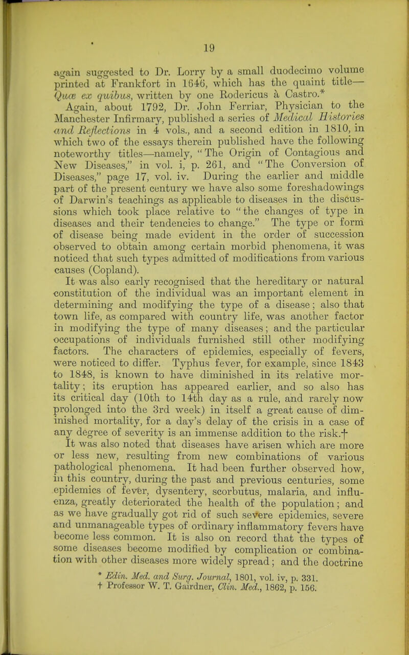again suggested to Dr. Lorry by a small duodecimo volume printed at Frankfort in 1646, which has the quaint title— Qace ex quibm, written by one Rodericus a Castro* Again, about 1792, Dr. John Ferriar, Physician to the Manchester Infirmaxy, published a series of Medical Histories and Refiections in 4 vols., and a second edition in 1810, in which two of the essays therein published have the following noteworthy titles—namely, The Origin of Contagious and New Diseases, in vol. i, p. 261, and The Conversion of Diseases, page 17, vol. iv. During the eai'lier and middle part of the present century we have also some foreshadowings of Darwin's teachings as applicable to diseases in the discus- sions which took place relative to the changes of type in diseases and their tendencies to change. The type or form of disease being made evident in the order of succession observed to obtain among certain morbid phenomena, it was noticed that such types admitted of modifications from various causes (Copland). It was also early recognised that the hereditary or natural constitution of the individual was an important element in determining and modifying the type of a disease; also that town life, as compared with country life, was another factor in modifying the type of many diseases; and the particular occupations of individuals furnished still other modifying factors. The character's of epidemics, especially of fevers, were noticed to differ. Typhus fever, for example, since 1843 to 1848, is known to have diminished in its relative mor- tality ; its eruption has appeared earlier, and so also has its critical day (10th to 14th day as a rule, and rarely now prolonged into the 3rd week) in itself a great cause of dim- inished mortality, for a day's delay of the crisis in a case of any degree of severity is an immense addition to the risk.f It was also noted that diseases have arisen which are more or less new, resulting from new combinations of various pathological phenomena. It had been further observed how, in this country, during the past and previous centuries, some epidemics of fevtr, dysentery, scorbutus, malaria, and influ- enza, greatly deteriorated the health of the population; and as we have gradually got rid of such severe epidemics, severe and unmanageable types of ordinary inflammatory fevers have become less common. It is also on record that the types of some diseases become modified by complication or combina- tion with other diseases more widely spread; and the doctrine * Edin. Med. and Sur^. Journal, 1801, vol. iv, p. 331. t Professor W. T. Gairdner, CTm. Med., 1862, p. 156.