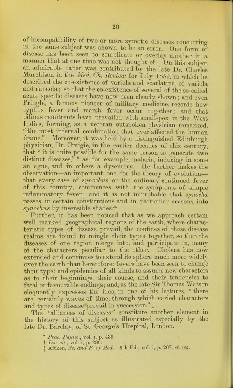 of incompatibility of two or more zymotic diseases concurring in the same subject was shown to he an error. One form of disease has been seen to complicate or overlay another in a manner that at one time was not thought of. On this subject an admirable paper was contributed by the late Dr. Charles Murchison in the Med. Gh. Review for July 1859, in which he described the co-existence of variola and scarlatina, of variola and rubeola; so that the co-existence of several of the so-called acute specific diseases have now been clearly shown; and even Pringle, a famous pioneer of military medicine, records how typhus fever and marsh fever occur together; and that bilious remittents have prevailed with small-pox in the West Indies, forming, as a veteran outspoken physician remarked,  the most infernal combination that ever affected the human frame. Moreover, it was held by a distinguished Edinburgh physician. Dr. Craigie, in the earlier decades of this century, that  it is quite possible for the same person to generate two distinct diseases, * as, for example, malaria, inducing in some an ague, and in others a dysentery. He further makes the observation—an important one for the theoiy of evolution— that every case of synochus, or the ordinary continued fever of this country, commences with the symptoms of simple inflammatory fever; and it is not improbable that synocha passes, in certain constitutions and in particular seasons, into synochus by insensible shades.-f- Further, it has been noticed that as we approach certain well marked geographical regions of the earth, where charac- teristic types of disease prevail, the confines of these disease realms are found to mingle their types together, so that the diseases of one region merge into, and participate in, many of the characters peculiar to the other. Cholera has now extended and continues to extend its sphere much more widely over the earth than heretofore; fevers have been seen to change their type; and epidemics of all kinds to assume new characters as to their beginnings, their course, and their tendencies to fatal or favourable endings; and, as the late Sir Thomas Watson eloquently expresses the idea, in one of his lectures,  there are certainly waves of time, through which varied characters and types of disease 'prevail in succession. I The alliances of diseases constitute another element in the history of this subject, as illustrated especially by the late Dr. Barclay, of St. George's Hospital, London. * Prac. Physic, vol. i, p. 439. + Loc. cit., vol. i, p. 286. I Aitken, Sc. and P. of Med. 6th Ed., vol. i, p. 267, et. seq.