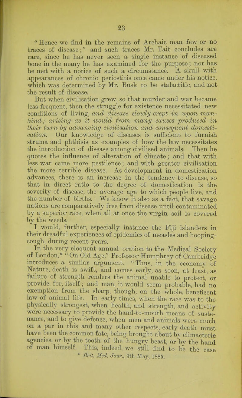  Hence we find in the remains of Ai'chaic man few or no traces of disease; and such traces Mr. Tait concludes are rare, since he has never seen a single instance of diseased bone in the many he has examined for the purpose; nor has he met with a notice of such a circumstance. A skull with appearances of chronic periostitis once came under his notice, which was determined by Mr. Busk to be stalactitic, and not the result of disease. But when civilisation grew, so that murder and war became less frequent, then the struggle for existence necessitated new conditions of living, and disease sloidy crept in wpon man- kind; arising as it ivouXd from many causes produced in their turn by advancing civilisation and consequent domesti- cation. Our knowledge of diseases is sufficient to furnish struma and phthisis as examples of how the law necessitates the introduction of disease among civilised animals. Then he quotes the influence of alteration of climate; and that with less war came more pestilence; and with greater civilisation the more terrible disease. As development in domestication advances, there is an increase in the tendency to disease, so that in direct ratio to the degree of domestication is the severity of disease, the average age to which people live, and the number of births. We know it also as a fact, that savage nations are comparatively free from disease until contaminated by a superior race, when all at once the virgin soil is covered by the weeds. I would, further, especially instance the Fiji islanders in their dreadful experiences of epidemics of measles and hooping- cough, during recent years. In the very eloquent annual oration to the Medical Society of London,*  On Old Age, Professor Humphrey of Cambridge introduces a similar argument. Thus, in the economy of Nature, death is swift, and comes early, as soon, at least, as failure of strength renders the animal unable to protect, or provide for, itself; and man, it would seem probable, had no exemption from the sharp, though, on the whole, beneficent law of animal life. In early times, when the race was to the physically strongest, when health, and strength, and activity were necessary to provide the hand-to-mouth means of suste- nance, and to give defence, when men and animals were much on a par in this and many other respects, early death must have been the common fate, being brought about hy climacteric agencies, or by the tooth of the hungry beast, or by the hand of man himself. This, indeed, we still find to be the case * Brit. Med. Jour., 9tli May, 1885.
