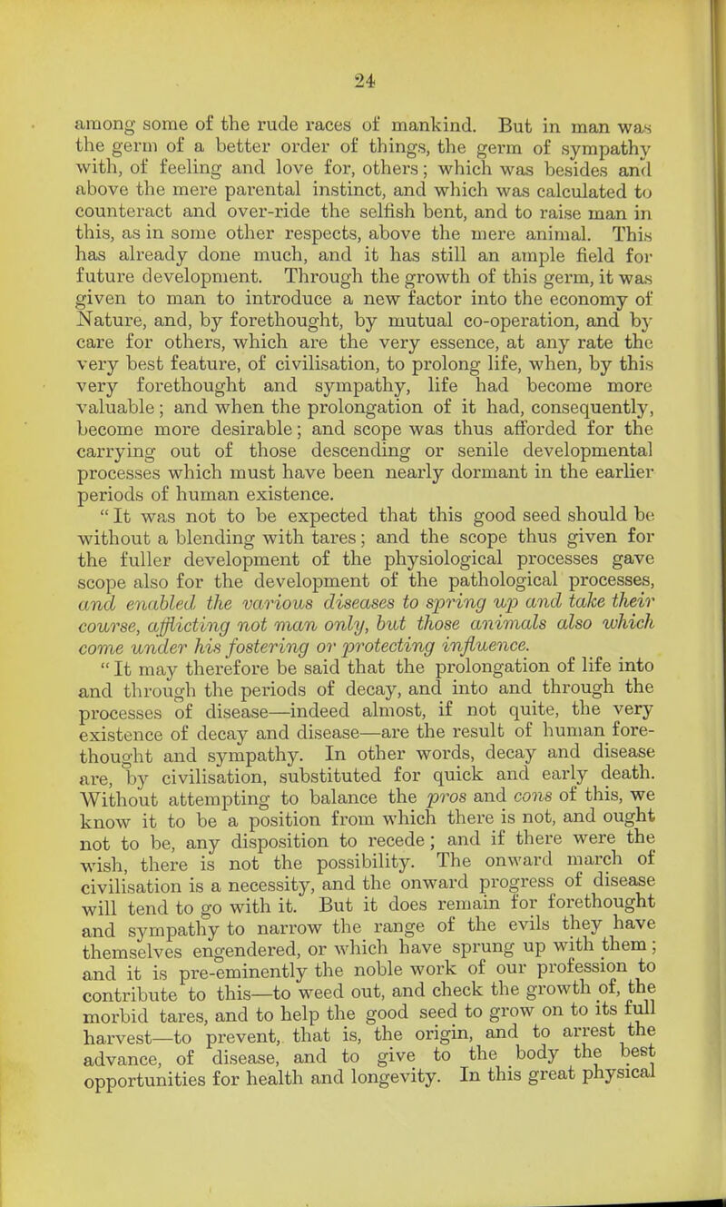 among some of the rude races of mankind. But in man was the germ of a better order of things, the germ of sympathy with, of feeling and love for, others; which was besides and above the mere parental instinct, and which was calculated to counteract and over-ride the selfish bent, and to raise man in this, as in some other respects, above the mere animal. This has already done much, and it has still an ample field for future development. Through the growth of this germ, it was given to man to introduce a new factor into the economy of Nature, and, by forethought, by mutual co-operation, and by care for others, which are the very essence, at any rate the very best feature, of civilisation, to prolong life, w^hen, by this very forethought and sympathy, life had become more valuable; and when the prolongation of it had, consequently, become more desirable; and scope was thus afforded for the carrying out of those descending or senile developmental processes which must have been nearly dormant in the earlier periods of human existence.  It was not to be expected that this good seed should be without a blending with tai-es; and the scope thus given for the fuller development of the physiological processes gave scope also for the development of the pathological processes, and enabled the various diseases to spring up and take their course, ajjiicting not man only, but those animals also which come under his fostering or protecting influence.  It may therefore be said that the prolongation of life into and through the periods of decay, and into and through the processes of disease—indeed almost, if not quite, the very existence of decay and disease—are the result of human fore- thought and sympathy. In other words, decay and disease are, by civilisation, substituted for quick and early death. Without attempting to balance the pros and cons of this, we know it to be a position from which there is not, and ought not to be, any disposition to recede; and if there were the wish, there is not the possibility. The onward march of civilisation is a necessity, and the onward progress of disease will tend to go with it. But it does remain for forethought and sympathy to narrow the range of the evils they have themselves engendered, or which have sprung up with them; and it is pre-eminently the noble work of our profession to contribute to this—to weed out, and check the growth of, the morbid tares, and to help the good seed to grow on to its full harvest—to prevent, that is, the origin, and to arrest the advance, of disease, and to give to the body the best opportunities for health and longevity. In this great physical