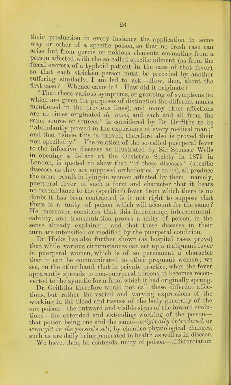 their production in every instance the application in some way or other of a specific poison, so that no fresh case can arise but from germs or noxious elements emanating from a person affected with the so-called specific ailment (as from the tcecal excreta of a typhoid patient in the case of that fever), so that each stricken person must be preceded by another sufFering similarly, I am led to ask—How, then, about the first case ? Whence came it ? How did it originate ?  That these various symptoms, or grouping of symptoms (to which are given for purposes of distinction the different names mentioned in the previous lines), and many other affections are at times originated de novo, and each and all from the same source or sources is considered by Dr. Griffiths to be abundantly proved in the experience of every medical man; and that  since this is proved, therefore also is proved their non-specificity. The relation of the so-called puerperal fever to the infective diseases as illustrated by Sir Spencer Wells in opening a debate at the Obstetric Society in 1875 in London, is quoted to .show that  if these diseases (specific diseases as thej^ are supposed orthodoxically to be), all produce the same result in h'ing-in women affected by them—namely, puerperal fever of such a form and character that it bears no resemblance to the (specific ?) fever, from which there is no doubt it has been contracted, is it not right to suppose that there is a unity of poison which will account for the same ? He, moreover, considers that this interchange, intercommuni- cability, and transmutation proves a unity of poison, in the sense already explained; and that these diseases in their turn are intensified or modified by the puerperal condition. Dr. Hicks has also further shown (as hospital cases prove) that wdiile various circumstances can set up a malignant fever in puerperal women, which is of so permanent a character that it can be communicated to other pregnant women; we see, on the other hand, that in private practice, when the fever apparently spreads to non-puerperal persons, it becomes recon- verted to the zymotic form from which it had originally sprung. Dr. Griffiths therefore would not call these different affec- tions, but rather the varied and varying expressions of the working in the blood and tissues of the body generally of the one poison—the outward and visible signs of the inward evolu- tions—the extended and extending working of the poison— that poison being one and the same—originally introchiced, or wrought in the 'person's self, by chemico-physiological changes, such as are daily being generated in health as well as in disease. We have, then, he contends, unity of poison—differentiation