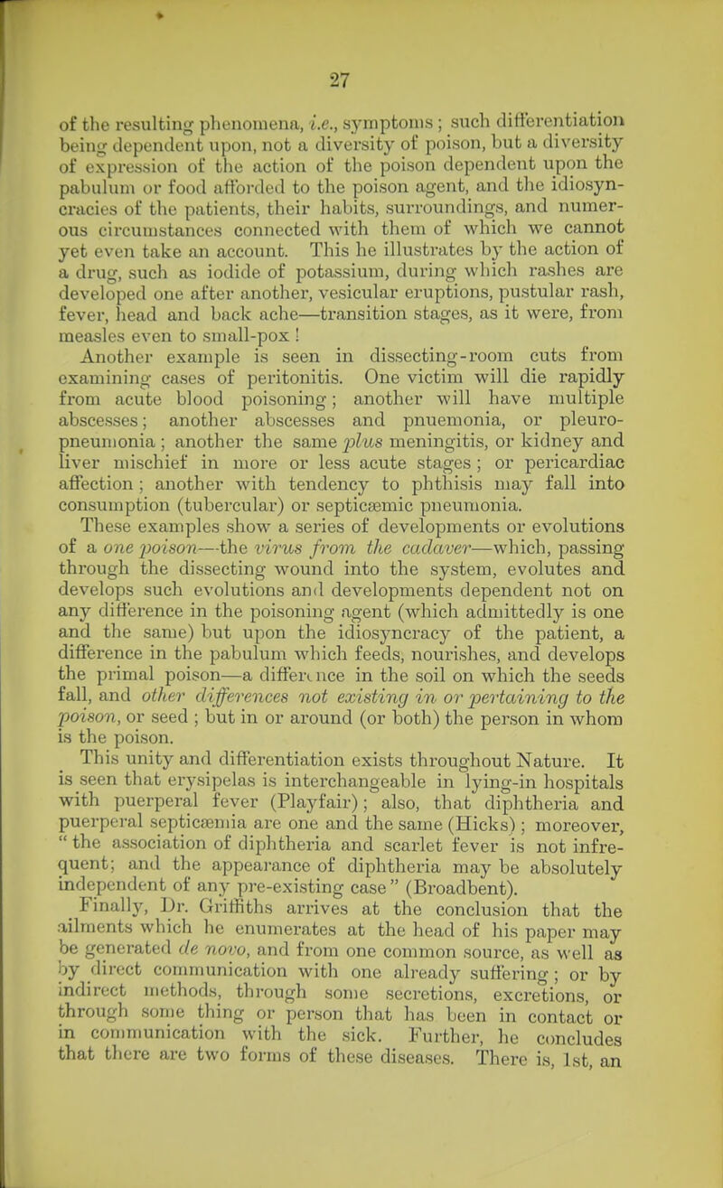 of the resulting phenomena, i.e., symptoms ; such difterentiation being dependent upon, not a diversity of poison, but a diversity of expression of the action of the poison dependent upon the pabuhun or food afforded to the poison agent, and the idiosyn- cracies of the patients, their habits, surroundings, and numer- ous circumstances connected with them of which we cannot yet even take an account. This he illustrates by the action of a drug, such as iodide of potassium, during which rashes are developed one after anothei-, vesicular eruptions, pustular rash, fever, head and back ache—transition stages, as it were, from measles even to small-pox ! Another example is seen in dissecting-room cuts from examining cases of peritonitis. One victim will die rapidly from acute blood poisoning; another will have multiple abscesses; another abscesses and pnuemonia, or pleuro- pneumonia ; another the same _2jZus meningitis, or kidney and liver mischief in more or less acute stages ; or pericardiac affection ; another with tendency to phthisis may fall into consumption (tubercular) or septicsemic pneumonia. These examples show a series of developments or evolutions of a one j^oison—the virus from the cadaver—which, passing through the dissecting wound into the system, evolutes and develops such evolutions and developments dependent not on any difference in the poisoning agent (which admittedly is one and the same) but upon the idiosyncracy of the patient, a difference in the pabulum Avhich feeds, nourishes, and develops the primal poison—a difference in the soil on which the seeds fall, and other differences not existing in or pertaining to the poison, or seed ; but in or around (or both) the person in whom is the poison. This unity and differentiation exists throughout Nature. It is seen that erysipelas is interchangeable in lying-in hospitals with puerperal fever (Playfair); also, that diphtheria and puerpei-al septicaemia are one and the same (Hicks); moreover,  the a.s.sociation of diphtheria and scarlet fever is not infre- quent; and the appearance of diphtheria may be absolutely independent of any pre-existing case  (Broadbent). _ Finally, Dr. Griffiths arrives at the conclusion that the ailments which he enumerates at the head of his paper may be generated de novo, and from one common source, as well as by direct communication with one already suffering; or by indirect methods, through son)e secretions, excretions, or through some thing or person that has been in contact or in communication with the sick. Further, he concludes that there are two forms of these diseases. There is, 1st, an