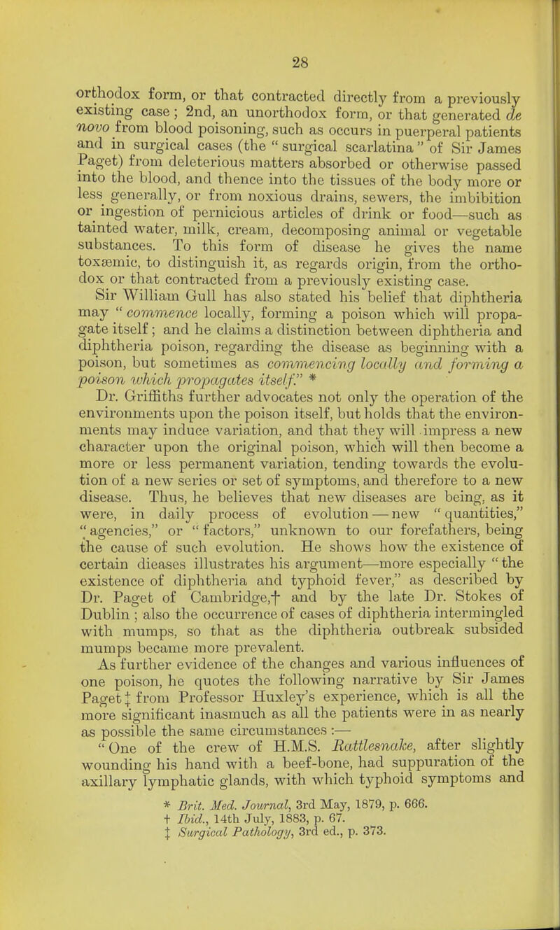 orthodox form, or that contracted directly from a previously- existing case ; 2nd, an unorthodox form, or that generated de novo from blood poisoning, such as occurs in puerperal patients and in surgical cases (the  surgical scarlatina  of Sir James Paget) from deleterious matters absorbed or otherwise passed into the blood, and thence into the tissues of the body more or less generally, or from noxious drains, sewers, the imbibition or ingestion of pernicious articles of drink or food—such as tainted water, milk, cream, decomposing animal or vegetable substances. To this form of disease he gives the name toxaBmic, to distinguish it, as regards origin, from the ortho- dox or that contracted from a previously existing case. Sir William Gull has also stated his belief that diphtheria may  commence locally, forming a poison which will propa- gate itself ; and he claims a distinction between diphtheria and diphtheria poison, regarding the disease as beginning with a poison, but sometimes as commencing locally and forming a ■poison tvhich propagates itself. * Dr. Griffiths further advocates not only the operation of the environments upon the poison itself, but holds that the envii'on- ments may induce variation, and that the}^ will impi'ess a new character upon the original poison, which will then become a more or less permanent variation, tending towards the evolu- tion of a new series or set of symptoms, and therefore to a new disease. Thus, he believes that new diseases are being, as it were, in daily process of evolution — new  quantities,  agencies, or  factors, unknown to our foi'efathers, being the cause of such evolution. He shows how the existence of certain dieases illustrates his argument—-more especially the existence of diphtheria and typhoid fever, as described by Dr. Paget of Cambridge,^ and by the late Dr. Stokes of Dublin ; also the occurrence of cases of diphtheria intermingled with mumps, so that as the diphtheria outbreak subsided mumps became more prevalent. As further evidence of the changes and various influences of one poison, he quotes the following narrative by Sir James Paget X from Professor Huxley's experience, which is all the more significant inasmuch as all the patients were in as nearly as pos.sible the same circumstances :— One of the crew of H.M.S. Rattlesnake, after slightly wounding his hand with a beef-bone, had suppuration of the axillary lymphatic glands, with which typhoid symptoms and * Brit. Med. Journal, 3rd May, 1879, p. 666. + Ibid., 14th July, 1883, p. 67. X Surgical Pathology, 3rd ed., p. 373.