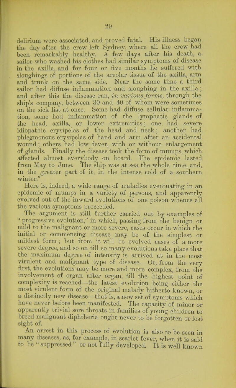 delirium were associated, and proved fatal. His illness began the day after the crew left Sydney, where all the crew had been remarkably healthy. A few days after his death, a sailor who washed his clothes had similar symptoms of disease in the axilla, and for four or five months he suffered with sloughings of portions of the areolar tissue of the axilla, arm and trunk on the same side. Near the same time a third sailor had diffuse inflammation and sloughing in the axilla; and after this the disease ran, in various forms, through the ship's company, between 30 and 40 of whom were sometimes on the sick list at once. Some had diffuse cellular inflamma- tion, some had inflammation of the lymphatic glands of the head, axilla, or lower extremities; one had severe idiopathic erysipelas of the head and neck; another had phlegmonous erysipelas of hand and arm after an accidental wound; others had low fever, with or without enlargement of glands. Finally the disease took the form of mumps, which affected almost everybody on board. The epidemic lasted from May to June. The ship was at sea the whole tinie, and, in the greater part of it, in the intense cold of a southern winter. Here is, indeed, a wide range of maladies eventuatino- in an epidemic of mumps m a variety of persons, and apparently evolved out of the inward evolutions of one poison whence all the various symptoms proceeded. The argument is still further carried out by examples of  progressive evolution, in which, passing from the benign or mild to the malignant or more severe, cases occur in which the initial or commencing disease may be of the simplest or mildest form ; but from it will be evolved cases of a more severe degree, and so on till so many evolutions take place that the maximum degree of intensity is arrived at in the most virulent and malignant type of disease. Or, from the very first, the evolutions may be more and more complex, from the involvement of organ after organ, till the highest point of complexity is reached—the latest evolution being either the mo.st virulent form of the original malady hitherto known, or a distinctly new disease—that is, a new set of symptoms which have never before been manifested. The capacity of minor or apparently trivial sore throats in families of young children to breed malignant diphtheria ought never to be forgotten or lost sight of. An arrest in this process of evolution is also to be seen in many diseases, as, for example, in scarlet fever, when it is said to be  suppressed  or not fully developed. It is well known